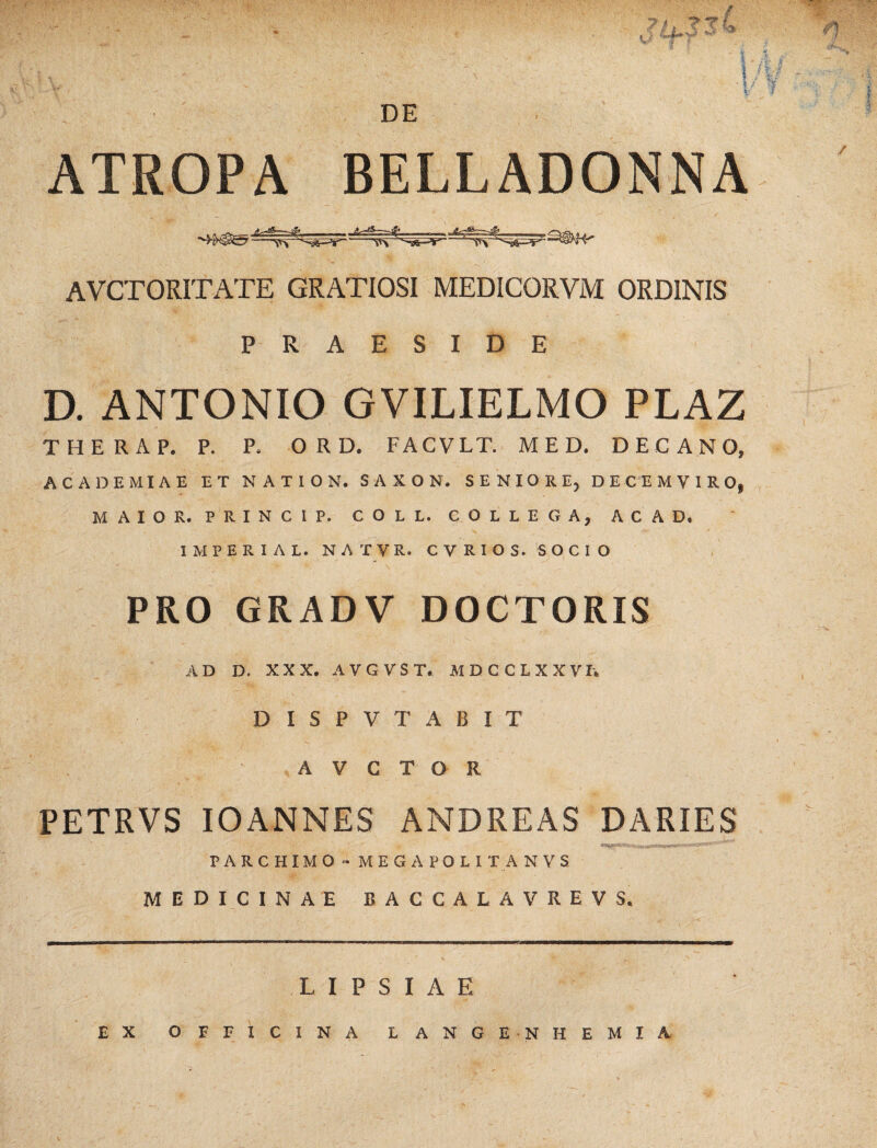 ATROPA BELLADONNA AVCTORITATE GRATIOSI MEDICORVM ORDINIS PRAESIDE D. ANTONIO GVILIELMO PLAZ THERAP. P. P. ORD. FACVLT. MED. DECANO» ACADEMIAE ET NATION. SAXON. SENIORE, DECEMVIRO, MAIOR. PRINCIP. COLL. COLLEGA, ACAD. 1MPERIAL. NATVR. C V R I O S. SOCIO PRO GRADV DOCTORIS AD D. XXX. AVGVSL MDCCLXXVh DISPVTABIT A V G T O R V '< ■ PETRVS IOANNES ANDREAS DARIES PARCHIMO - MEGAPOLI IA N V S MEDICINAE BACCALAVREVS. EX OFFICINA LANGENHEMIA V