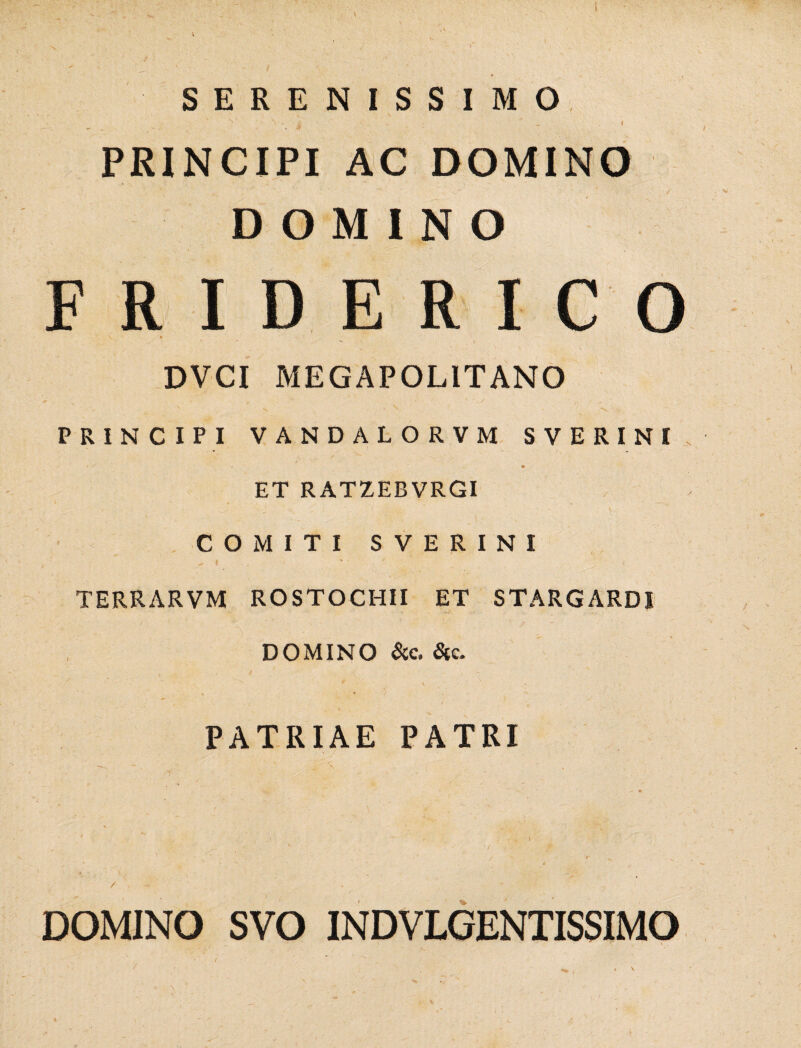 SERENISSIMO PRINCIPI AC DOMINO DOMINO FRIDERICO 1 i DVCI ME GAP OLIT ANO PRINCIPI VANDALORVM SVERINI ET RATZEBVRGI COMITI SVERINI TERRARVM ROSTOCHII ET STARGARDI DOMINO &c. Sic. \ - \ PATRIAE PATRI - • ' 4 ' - I y » . ‘ ■ ^ . •/ .• f: ■ • ' ’ ” ' ' A \ • . ' * / • ' * , ■ K/ ? - DOMINO SVO INDVLGENTISSIMO « ■ ■■ > 9. , ' \ . \