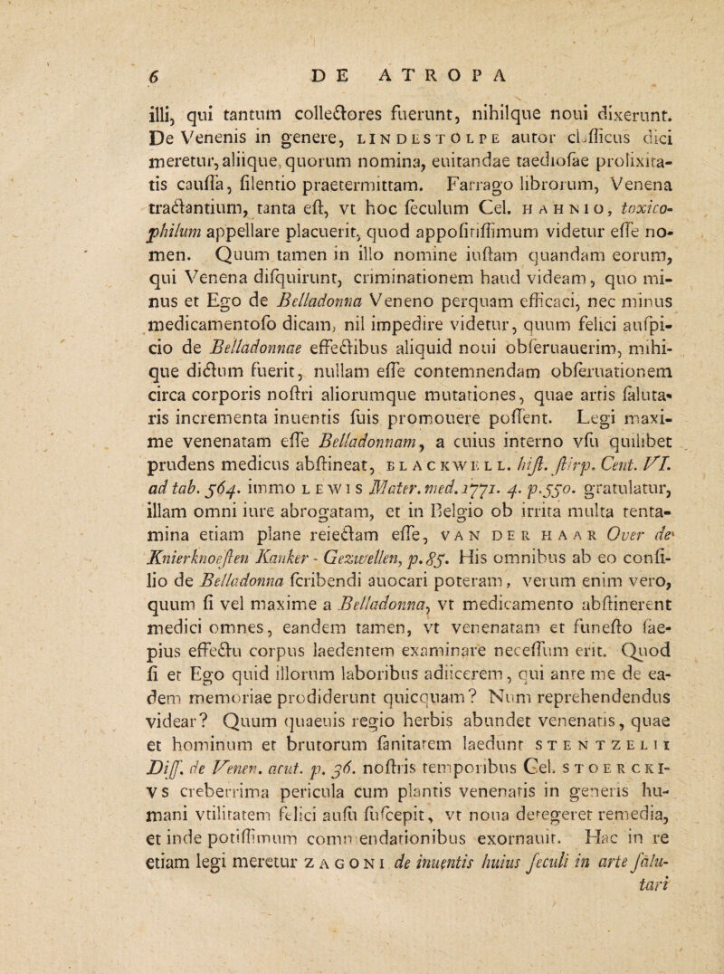 / illi, qui tantum colle&ores fuerunt, nihilque noui dixerunt. De Venenis in genere, lindestOlpe auror cLfficus dici meretur, aliique, quorum nomina, euitandae taediofae prolixita¬ tis cauda, filentio praetermittam. Farrago librorum, Venena tradantiurn, tanta ed, vt hoc feculum Cei. hahnio, toxico- philum appellare placuerit, quod appofiriffimum videtur e fle no¬ men. Quum tamen in illo nomine indam quandam eorum, qui Venena difquirunt, criminationem haud videam, quo mi¬ nus et Ego de Bellqdonna Veneno perquam efficaci, nec minus medicamentofo dicam, nil impedire videtur, quum felici aufpi- cio de Belladonnae effeftibus aliquid noui obferuauerim, mihi- que didlum fuerit, nullam ede contemnendam obferuationem circa corporis noftri aliorumque mutationes, quae arris faluta¬ ris incrementa inuentis fuis promonere pollent. Legi maxi¬ me venenatam ede Belladomam, a cuius interno vffi quilibet prudens medicus abdineat, blackwell. hijl. flirp. Cent. VI. ad tab. 564. itnmo lewis Mater, med.iyyj. 4. p.55°- gratulatur, illam omni iure abrogatam, et in Belgio ob irrita multa tenta¬ mina etiam plane reieflam ede, van der haar Over dek Knierknoejlen Kanker - Gezwelkn, p.85. His omnibus ab eo cond- lio de Belladonna fcribendi auocari poteram, verum enim vero, quum d vel maxime a Belladonna, vt medicamento abftinerent medici omnes, eandem tamen, vt venenatam et funedo fae- pius effeftu corpus laedentem examinare necedum erit, Quod d et Ego quid illorum laboribus adjicerem, qui ante me de ea¬ dem memoriae prodiderunt quicquam? Noni reprehendendus videar? Quum quaeuis regio herbis abundet venenans, quae et hominum et brutorum fanitarem laedunt stentzelii Diff.\ de Venen. acut. p. jd. nodris temporibus GeL stoercki- V s creberrima pericula cum plantis venenatis in genens hu¬ mani vtilitatem felici aufu fliffiepit, vt notia detegeret remedia, et inde potidimum comn endationibus exornauit. Hac in re etiam legi meretur zagoni de inuentis huius feculi in arte fatu- tari