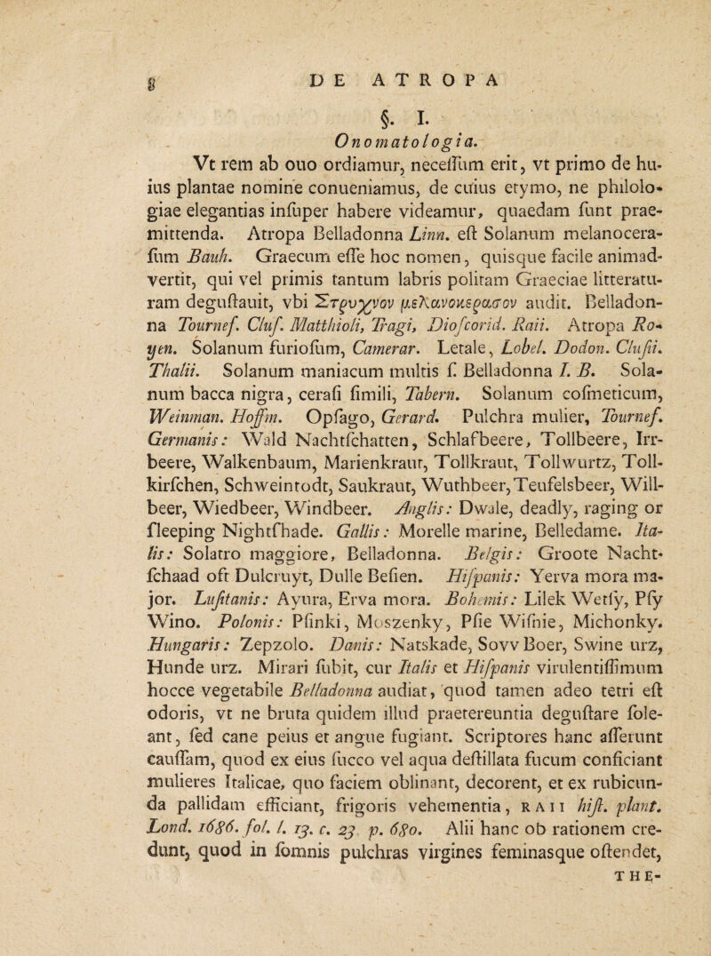 §■ I- O no mato logi a. Vt rem ab ouo ordiamur, neceffum erit, vt primo de hu¬ ius plantae nomine conueniamus, de cuius etymo, ne philolo* giae elegantias infuper habere videamur, quaedam funt prae¬ mittenda. Atropa Belladonna Linn. eft Solanum melanocera- fiim Bauh. Graecum efie hoc nomen, quisque facile animad¬ vertit, qui vel primis tantum labris politam Graeciae litteratu¬ ram deguftauit, vbi '£t£v%vqv juekavoitsgcicrov audit. Belladon¬ na Tournef CluJ\ Matthioli, Tragi, Diofcorid. Raii. Atropa Ro* yen. Solanum furioftim, Camerar. Letale, Lobe!. Dodon. Clufii. Thalii. Solanum maniacum multis f Belladonna L B. Sola¬ num bacca nigra, cera fi fimili, Tabem. Solanum cofineticum, Weinman. Hoffm. Opfago, Gerar d. Pulchra mulier, Tournef\ Germanis: Wald Nachtfchatten, Schlafbeere, Toilbeere, Irr- beere, Walkenbaum, Marienkraur, Tollkraut, Tollwurtz, Toll- kirfchen, Schweintodt, Saukraut, Wuthbeer,Teufelsbeer, Will- beer, Wiedbeer, Windbeer. Anglis: Dwale, deadly, raging or fleeping Nightfhade. Gallis: Morelle marine, Belledame. Ita¬ lis: Solatro maggiore, Belladonna. Belgis: Groote Nacht* Ichaad oft Dulcruyt, Dulle Befien. Hifpanis: Yerva mora ma¬ jor. Lufitanis: Ayura, Erva mora. Bohemis: Lilek Wetly, Pfy Wino. Polonis: Pfinki, Moszenky, Pfie Wifnie, Michonky. Hungaris: Zepzolo. Danis: Natskade, SovvBoer, Swiiie urz, Hunde urz. Mirari fuhit, cur Italis et Hifpanis virulentiffimum hocce vegetabile Belladonna audiat, 'quod tamen adeo tetri eft odoris, vt ne bruta quidem illud praetereuntia deguftare fole- ant, ied cane peius et angue fugiant. Scriptores hanc afferunt cauflam, quod ex eius fucco vel aqua deftillata fucum conficiant mulieres Italicae, quo faciem oblinant, decorent, et ex rubicun¬ da pallidam efficiant, frigoris vehementia, raii hift. piant. Lond. i6$6. fol. /. /£. r. 2j p. 6go. Alii hanc ob rationem cre- dunt3 quod in fbmnis pulchras virgines feminasque oftendet, t he;-