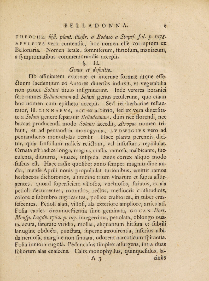 theophr, hijl. piant, illujlr. a Bodaeo a St ape/, fol. p. ioyg. apvleivs vero contendit, hoc nomen effe corruptum ex Bellonaria. Nomen letaley (omniferum, furiofum, maniacum, a iymptomatibus commemorandis accepit. ' §. II. Genus et definitio. Ob affinitatem externae et internae formae atque effe* ftuum laedentium eo Autores diuerfos induxit, vt vegetabilia non pauca Solani titulo infigniuerint. Inde veteres botanici fere omnes Belladonnam ad Solani genus retulerunt, quo etiam hoc nomen cum epitheto accepit. Sed rei herbariae reftau- rator, 111. linnaevs, non ex arbitrio, fed ex vera diuerfita- te a Solani genere feparauit Belladonnam 9 dum nec florendi, nec baccas producendi modo Solanis accedit, Atropae nomen tri¬ buit, et ad pentandria monogynia, lvdwigivs vero ad pentantheras monoflylas retulit Haec planta perennis dici¬ tur, quia frufhllum radicis reliftum, vel infoffum, repullulat. Ornata efl: radice longa, magna, cralla, ramofa, inalbicante, fae¬ culenta, diuturna, viuace, infipida. cuius cortex aliquo modo fufeus efl. Haec radix quolibet anno feni per magnitudine au- £la, menfe Aprili nouis propullulat turionibus, emittit ramos herbaceos dichotomos, altitudine trium vlnarum et fupra affur* gentes, quoad fuperficiem villofos, vncluoibs, flriatos, ex ala petioli decurrentes, rotundos, re£los, mediocris craflitudinis, colore e fubrubro nigricantes, pollice crafliores, in tuber cras* fefeentes. Petioli alati, villofi, ala exteriore ampliore, articulati. Folia caules circumueftientia funt geminata, gouan Hort. M0nfp.Lngdb.jy62. p. ioy. integerrima, petiolata, oblongo oua- ta, acuta, faturate viridia, mollia, aliquantum hirfuta et fubtili lanugine obdu&a, punctata, fuperne atrouirentia, inferius albi¬ da neruofa, margine non finuata, odorem narcoticum fpiranda. Folia iuniora rugo (a. Pedunculus fimplex affurgens, intra duas foliorum alas enafeens. Calix monophyllus? quinquefidus, la- A 3 einiis