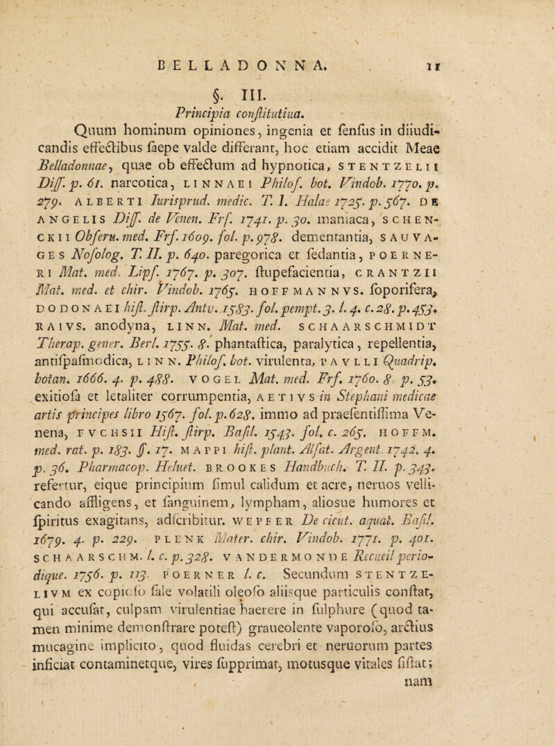 §; HI. Principia ccnjlitutiua. Quum hominum opiniones, ingenia et fenfus in diiudi- candis effectibus faepe valde differant, hoc etiam accidit Meae Belladonnae, quae ob effe&um ad hypnotica, stentzelu Dijf. p. 61. narcotica, linnaei Philof bot. Vindob. 1770. p. 2*79. ALBERTi Turisprud. medie. 7 1. Hala e 17 25. p. 367. d e angelis Dijf. de Venen. Frf 17 41. p. 30. maniaca, schen- c k i i Obferu. med. Frf. 1609. fol. p. 978. dementantia, s a u v a- g e s Nofolog. T. II. p. 640. paregorica et fedantia, poerne- r 1 Mat. med-, Lipf 1767. p. 307. ftupefacientia, crantzii Mat. med. et chir. Vindob. 1765. hoffmannvs. fbporifera^ dodonaei hijl. Jlirp. Antv. 1383* fol. pempt. 3. L 4. c. 28. p. 453* raivs. anodyna, linn. Mat. med. schaarschmidt Therap. gener. E eri. 1733. 8. phantaftica, paralytica, repellentia, antifpafmodica, linn, Philof bot. virulenta, pavlli Quadri p. boian. 1666. 4. p. 488. vogel Mat. med. Frf. 1760. 8- p. 33» exitiofa et letaliter corrumpentia, a e t 1 v s in Stephani medicae artis principes libro 1367. fol. p. 628. immo ad praefentiffima Ve* nena, r vchsii Hif. fiirp. Bafil. 134:3. fol. c. 263. 11 o f f m. med. rat. p. 183. JT. 17• m a f p 1 hijl. piant. Alfat. Argent. 1742. 4. p, 36. Pharmacop. Heluet. b R o o k e s Handbuch. T. II. p. 343. refertur, eique principium fimul calidum et acre, neruos velli¬ cando affligens, et ianguinem, lympham, aliosue humores et Ipiritus exagitans, adferibitur. wepfer De cic-ut. aequat. Bafil. 1679. 4. p• 229. p l e N k Mater, chir. Vindob. 1771. p. 401. SCHAARSC H m. /. C. p. 328. V A N D E R M O N D E ReC lieil per 10« dique. 1736. p. 113 poerner /. c. Secundum stent z e- livm ex copiofo fale volatili oleoso aliisque particulis conflat, qui accufat, culpam virulentiae haerere in fulphure (quod ta» men minime demonftrare potefl) graueolente vaporolb, arftius mucagine implicito, quod fluidas cerebri et nemorum partes inficiat contaminetque, vires fupprimat, motusque vitales fiftat; , • nani