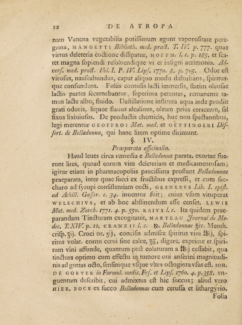 nam Venena vegetabilia potiflimum agunt vaporofitate pere¬ grina , mAngetti Biblioth. med. praei. T IV. p. 777. quae virtus deleteria coitione diffipatur, hoff m. /. c. p. 183. et fca- tet magna fopiendi refoluendique vi et in (igni acrimonia. Ad- verf. med. prati. Vol. L P. IV. Lipj\ i??o. 8. p* 703. Odor eft virofus, naufeabundus, caput aliquo modo difturbans, (pineus- que confundens. Foliis contufis ladi immerfis, ftatirn oleofae ladis partes fecernebantur, fnperiora petentes, remanente ta¬ men lade albo, fluido. Deftillatione inditura aqua inde prodiit grati odoris, liquor flauus akalinus, oleum prius cera ceu m, fal fixus lixiuiofus. De produdis chemicis, huc non fpedantihus, legi merentur geoffroi Mat. med. et o e t t i n g e 111 Dif¬ fert. de Belladonna, qui hanc litem optime dirimunt. §. iv. Praeparata ojfcinalia. Haud leues circa remedia e Belladonna parata, exortae fue¬ runt lites, quoad eorum vim deleteriam et medicamentofam \ igitur etiam in pharmacopoliis pauciflima proflant Belladonnat praeparata, inter quae fucci ex frudibus expreili, et cum fac- charo ad fyrupi confidentiam codi, gesne rv s Lib. I. epifl. ad Ac hili. Gafcr. c. 34. inuentor fuit 3 cuius vfum vituperat welschivs, et ab hoc abftinendum effe cenfet, lewis Mat. med. Zurch. /77/. 4. p. 330. r a ivs /. r. Ita quidem prae¬ parandam Tinduram excogitauit, m arteau ffournal de Me- dec. XXIVp. 11. cranzii L c. F/. Belladonnae fiv. Me-nth. cvifp.fi]. Croci or. jij, concifis admifee fpiritus vim ffeij, fpi- ritus volat, cornu cerui fine calce, §($', digere, exprime er fpiri- rum vini affunde, quantum poft colaturam a $>ij ceffabit, qua tindura optimo cum effedu in tumore oui anferini magnitudi¬ nis ad guttas odo,fenfimque vfque vitra odoginta vius eft. ioh. de gorter in Formul. medie. Frf et Lipf 1760. 4. p.338* vn- guentum deferibit, cui admixtus eft hic fuccus; aliud vero hier, bock ex fucco Belladonnae cum cerufla et iithargyrio. Folia 1