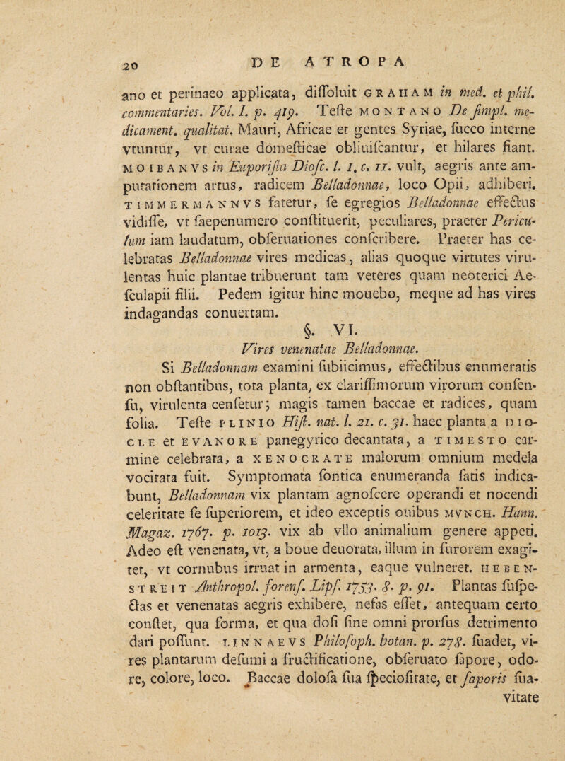 ano et perinaeo applicata, diflbluit g r a h a m in med. et plui, commentaries. VoL L p. 419. Tefte montano De fimpl. me¬ die ament. qualitat♦ Mauri, Africae et gentes Syriae, fucco interne vtuntur, vt curae domefticae obliuifcantur, et hilares fiant. mo ibanvs in Euporifta Diofc. L 1. c, 11. vult, aegris ante am¬ putationem artus, radicem Belladonnae, loco Opii, adhiberi, t 1 m m e r m a n n v s fatetur, fe egregios Belladonnae effeftus vidiffe, vt faepenumero conftituerit, peculiares, praeter Pericu¬ lum iam laudatum, obferuationes confcribere. Praeter has ce¬ lebratas Belladonnae vires medicas, alias quoque virtutes viru¬ lentas huic plantae tribuerunt tam veteres quam neoterici A e* fculapii filii. Pedem igitur hinc monebo, meque ad has vires indagandas conuertam. §. VI. Vires venenatae Belladonnae. Si Betladonnam examini fubiicimus, effectibus enumeratis non obftantibus, tota planta, ex clariffimorum virorum confen- fu? virulenta cenfemr; magis tamen baccae et radices, quam folia. Tefte p l inio Hijl. nat. /. 21. r.31, haec planta a dio- cle et evanore panegyrico decantata, a t 1 m e s t o car¬ mine celebrata, a xenocrate malorum omnium medela vocitata fuit. Symptomata fontica enumeranda fatis indica¬ bunt, Belladonnam vix plantam agnofeere operandi et nocendi celeritate fe fuperiorem, et ideo exceptis ouibus mvnch. Hami, Magaz. 1767. p. X013. vix ab vllo animalium genere appeti. Adeo eft venenata, vt, a bone deuorata, illuni in furorem exagi¬ tet, vt cornubus irruat in armenta, eaque vulneret. heben- s t r e i t Anthropol. forenf. JLij>[ 1753. p. pi. Plantas fufpe- £las et venenatas aegris exhibere, nefas effet, antequam certo conftet, qua forma, et qua dofi fine omni prorfus detrimento dari poffunt. linnaevs Philofopfi. botan. p. 278- fliadet, vi¬ res plantaram defumi a fructificatione, obieruato fapore, odo¬ re, colore, loco. Baccae dolofa fua fpeciofitate, et faporis flia* vitate