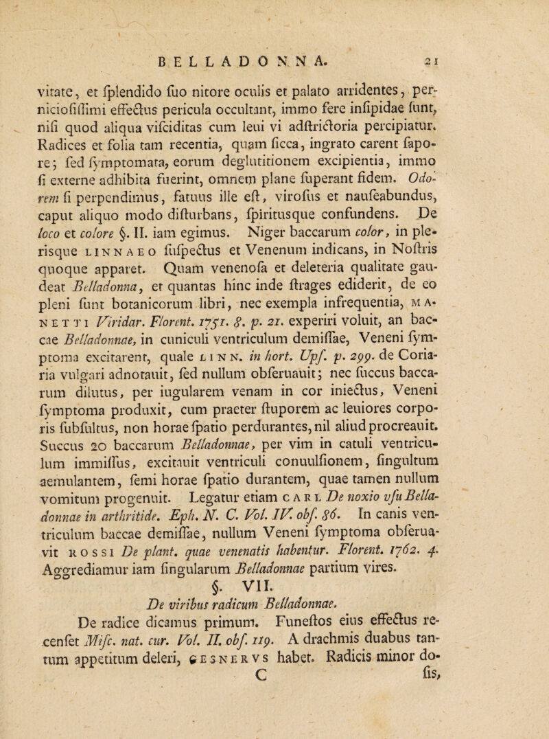vitate, et fplendido fuo nitore oculis et palato arridentes, per- niciofiflimi effeckis pericula occultant, immo fere infipidae funt, nili quod aliqua vifciditas cum leui vi adftri<floria percipiatur. Radices et folia tam recentia, quam ficca, ingrato carent fapo- re; fed fymptomata, eorum deglutitionem excipientia, immo fi externe adhibita fuerint, omnem plane fuperant fidem. Odo« rem fi perpendimus, fatuus ille eft, virofus et naufeabundus, caput aliquo modo difturbans, fpiritusque confundens. De loco et colore §. II. iam egimus. Niger baccarum color, in ple* risque linnaeo ftifpeflus et Venenum indicans, in Noftris quoque apparet. Quam venenofa et deleteria qualitate gau¬ deat Bdladonna, et quantas hinc inde ftrages ediderit, de eo pleni funt botanicorum libri, nec exempla infrequentia, ma* n etti Viridar. Florent. 7751. 8. p« 21. experiri voluit, an b ae¬ ca e Belladonnae, in cuniculi ventriculum demiflae, Veneni fym- ptoma excitarent, quale linn. in hort. Upf. p. 2pp. de Coria¬ ria vulgari adnotauit, fed nullum obferuauit; nec flaccus bacca- rum dilutus, per iugularem venam in cor iniedus, Veneni fymptoma produxit, cum praeter ftuporem ac leuiores corpo¬ ris fubfultus, non horae fpatio perdurantes, nil aliud procreauit. Succus 20 baccarum Belladonnae, per vim in catuli ventricu¬ lum immiflus, excitauit ventriculi conuulfionem, fingultum aemulantem, femi horae fpatio durantem, quae tamen nullum vomitum progenuit. Legatur etiam c a rl De noxio vfuBella¬ donnae in arthritide. Eph. N. C. Vol. 117. obf 8d. In canis ven¬ triculum baccae demiflae, nullum Veneni fymptoma obferua* vit k o s si De piant, quae venenatis habentur. Florent. 1^62. 4. Aggrediamur iam lingularum Belladonnae partium vires. §. VII. De viribus radicum Belladonnae* De radice dicamus primum. Funeftos eius efFeftus re» cenfet Mifc. nat. cur. Vol. II. obf. iip. A drachmis duabus tan¬ tum appetitum deleri, ^esnervs habet. Radicis minor do- C fis,