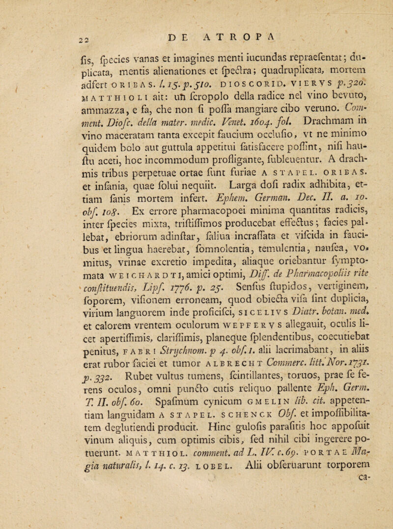 fis, fpecies vanas et imagines menti ineundas repraefentat; du¬ plicata, mentis alienationes et fpeilra; quadruplicata, mortem adfert oribas. /. 15. p. 310. dioscorid* v i e r v s p.320. MATTHtou ait: uTi fcropolo della radice nel vino bevuto, ammazza, e fa, che non fi poffa mangiare cibo veruno. Com« ment. Diofc. della mater. medie. Venet. 1604. foL Drachmam in vino maceratam tanta excepit faucium occlufio, vt ne minimo quidem bolo aut guttula appetitui fatisfacere poffint, nifi hau- ftu aceti, hoc incommodum profligante, fubleuentur. A drach¬ mis tribus perpetuae ortae funt furiae a stape l. orib a s. et infama, quae folui nequiit. Larga dofi radix adhibita, et- tiam fanis mortem infert. Ephem. German. Dee. II. a. 10. obf. 10g. Ex errore pharmacopoei minima quantitas radicis, inter fpecies mixta, triftiflimos producebat effe&us; facies pal¬ lebat, ebriorum adinftar , faliua incraffata et vifeida in fauci¬ bus et lingua haerebat, fomnolentia, temulentia, naufea, vo* mirus, vrinae excreti o impedita, aliaque oriebantur fympto- mata weichardti, amici optimi, DijT. de Pliafmacopoliis rite conftituendis, Lipf. 1776. p. 25. Senfus ftupidos, vertiginem, foporem, vifionem erroneam, quod obiecta vifa iint duplicia, virium languorem inde proficifci, sicelivs Diair. botan. med+ et calorem vrentem oculorum wepferys allegauit, oculis li¬ cet apertiffimis, clariffimis, planeque fplendentibus, coecutiebat penitus, fabri Strychnom. p 4* obf 1. alii lacrimabant, in aliis erat rubor faciei et tumor albrecht Commere. liti.Nor. 1*731. p. 332. Rubet vultus tumens, fcintiilantes, toruos, prae fe fe¬ rens oculos, omni puncto cutis reliquo pallente Eph. Germ. T II. obf. 60. Spafinum cynicum gmelin lib. cit. appeten¬ tiam languidam a stapel. s chenck Obf et impoflibilita- tem deglubendi producit. Hinc gulofis parafitis hoc appofuit vinum aliquis, cum optimis cibis, fed nihil cibi ingerere po¬ tuerunt. matthiol. comment. ad L. IN. c. portae Ma¬ gia naturalis, /. 14. c. 13. lobel. Alii obfertiarunt torporem ca-