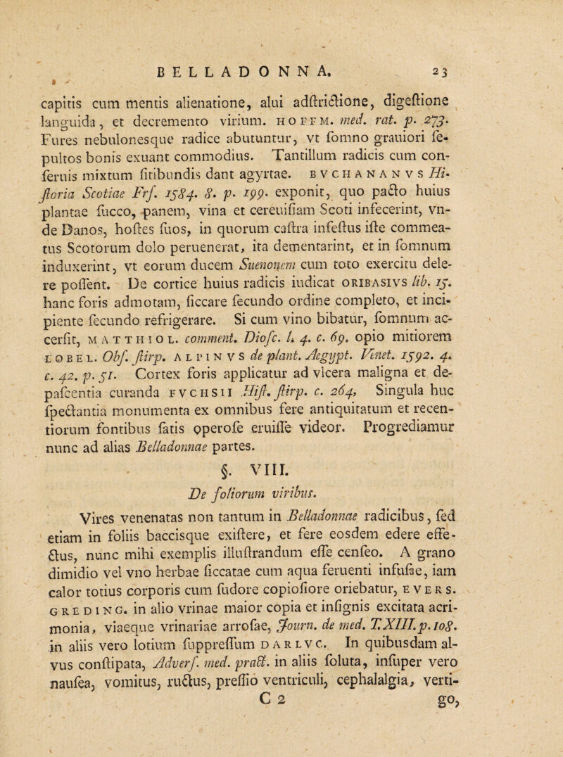 capitis cum mentis alienatione, alui adftriclione, digeftione languida, et decremento virium, hoffm. med. rcit. p. 2*73, Fures nebulonesque radice abutuntur, vt fomno grauiori fe- pultos bonis exuant commodius. Tantillum radicis cum con- feruis mixtum finbundis dant agyrtae. bvchananvs Hi• flor ia Scotiae Frj\ 1384» 8. p. ipp- exponit, quo pa£lo huius plantae fucco, panem, vina et cereuifiam Scoti infecerint, vn- de Banos, hoftes fuos, in quorum caftra infeflus ifte commea¬ tus Scotorum dolo peruenerat, ita dementarint, et in fomnum induxerint, vt eorum ducem Suenonem cum toto exercitu dele¬ re poffent. Be cortice huius radicis indicat orxbasxvs lib. ij» hanc foris admotam, ficcare fecundo ordine completo, et inci¬ piente fecundo refrigerare. Si cum vino bibatur, fomnum ac- cerflt, matthiol. commenU Diofc. 4 4. c. 6p. opio mitiorem lobe l. ObJ\ flirp. ALP1NVS de piant. Aegypt. Vinei. 1392. 4* c. 42. p. 57. Cortex foris applicatur ad vicera maligna et de- pafcentia curanda fvchsii Hijl. Jlirp. c. 264, Singula huc fpechntia monumenta ex omnibus fere antiquitatum et recen- t i orum fontibus fatis operofe eruifle videor. Progrediamur nunc ad alias Belladonnae partes. §. VIII. De foliorum viribus, Vires venenatas non tantum in Belladonnae radicibus, fed etiam in foliis baccisque exiftere, et fere eosdem edere effe- £tus, nunc mihi exemplis iiluftrandum effe cenfeo. A grano dimidio vel vno herbae ficcatae cum aqua feruenti infufae, iam calor totius corporis cum fudore copiofiore oriebatur, evers. greding. in alio vrinae maior copia et infignis excitata acri¬ monia, viaeque vrinariae arrofae, jfoum. de med. T.XIII.p. 108. in aliis vero lotium fappreffum darlvc. In quibusdam al¬ vus confhpata, Adverf. med. praffi. in aliis foluta, infuper vero naufea, vomitus, ru&us, preffio ventriculi, cephalalgia, verti- C 2 go,