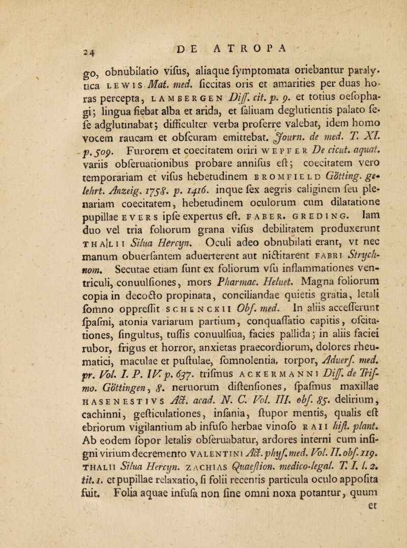 go? obnubilatio vifus, aliaque fymptomata oriebantur paraly. tica lewis Mat. med. ficcitas oris et amarities per duas ho« ras percepta , lambergen DiJ. cit. p. p. et totius oefopha- gi; lingua fiebat alba et arida, et faliuam deglutientis palato fe- fe adglutinabatdifficulter verba proferre valebat, idem homo vocem raucam et obfcuram emittebat. ^Journ. de med. 7! XI. p,$op. Furorem et coecitatem oriri wepferD^ cicut. aquat. variis obferuacionibus probare annifus eft; coecitatem vero temporariam et vifus hebetudinem bromfield Gotting. ge+ lehrt. Anztig. 175^. p. 1416. inque fex aegris caliginem feu ple¬ nariam coecitatem, hebetudinem oculorum cum dilatatione pupillae e v e r s ipfe expertus effi faber, greding. Iam duo vel tria foliorum grana vifus debilitatem produxerunt thajlii Silua Hercyn. Oculi adeo obnubilati erant, vt nec manum obuerfantem aduerterent aut ni&itarent fabri Strych- nom. Secutae etiam funt ex foliorum vfu inflammationes ven¬ triculi, conuulfiones, mors Pharmac, Heluet. Magna foliorum copia in decofto propinata, conciliandae quietis gratia, letali fomno oppreffit schenckii Obf med. In aliis accefferunt fpafmi, atonia variarum partium, conquafTatio capitis, ofcita- tiones, fingultus, tuffis conuulfiua, facies pallida 5 in aliis faciei rubor, frigus et horror, anxietas praecordiorum, dolores rheu¬ matici, maculae et pufiulae, fomnolentia, torpor, Aduerf med. pr. Vol. I. P. IV. p. 637. trifmus ackermanni Dijf. de Trif mo. Gottingen, 8. neruorum diftenfiones, fpaflnus maxillae hasenestivs AH. ac ad. N. C1 Vol. III. obj. 85. delirium 5 cachinni, gefticulationes, infania, ftupor mentis, qualis eft ebriorum vigilantium ab infufo herbae vinofo r a i i hijl. piant. Ab eodem fopor letalis- obferuabatur, ardores interni cum infi- gni virium decremento Valentini AH.phyf.med. Vol.II.ohfiip. T halii 1Silua Hercyn. 2 a chias Qtiaejlion. medico-legal. T. 1.1.2. tit. i. et pupillae relaxatio, fi folii recentis particula oculo appofita fuit. Folia aquae infufa non line omni noxa potantur, quum et