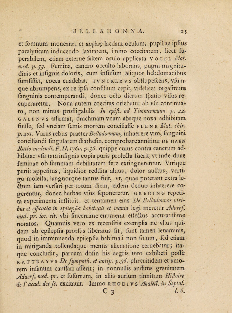 et fomnum moneant, et uvphjg laedant oculum, pupillae ipfius paralyticam inducendo laxitatem, irrimo coecitatern, licet fu- perabilem, -etiam externe faltem oculo applicata vogel Mat. med.jo.S3- Femina, cancro occulto laborans, pugni magnitu¬ dinis et infignis doloris, cum infufum aliquot hebdomadibus fumfifiet, coeca euadebat. i vnckervs obftupefcens, vfum- que abrumpens, ex re ipfa confilium cepit, videlicet orgafimura fanguinis contemperandi , donec ofto dierum fpatio villis re¬ cuperaretur. Noua autem caecitas oriebatur ab vfu continua¬ to, non minus profligabilis In epijl. ad Timmermarm. p. 22. galenvs affirmat, drachmam vnam absque noxa adhibitam fuiffie, fed vnciam femis mortem conciliafie plenk Mat. chir. p.401. Variis rebus praeter Belladonnam^ inhaerere vim, {anguini conciliandi Angularem diathelin, comprobare annititur de haen Ratio medendi.P.IL1760. p.jd. quippe cuius contra cancrum ad¬ hibitae vfu tam infignis copia puris prolefta fuerit, vt inde duae feminae ob fummam debilitatem fere extinguerentur. Vtrique periit appetitus, liquidior reddita aluus, dolor auftus, verti¬ go molefta, languorque tantus fuit, vt, quae poterant extra !e- ftum iam verfari per totum diem, eidem denuo inhaerere co¬ gerentur, donec herbae vfus feponeretur. g reding repeti¬ ta experimenta inftituit, et tentamen eius De Edladonnae viri¬ bus et efficacia in epilepfia habituali et mania legi meretur Aduerf. med. pr. loc. cit. vbi fincerrime enumerat effeftus accuratiflime notatos- Quamuis vero ex recenfitis exemplis ne vllus qui¬ dem ab epilepfia prorfus liberatus fit, funt tamen leuaminis, quod in imminuenda epilepfia habituali non folum, fed etiam in mitiganda tollendaque mentis alienatione cernebatur; ita¬ que concludit, paruam dofin his aegris tuto exhiberi poffe kattrayvs De fympath* et antip. p.j6. phrenitidem et amo¬ rem infanum cauflari afierit; in nonnullis auditus grauitatem Aduerf. med. pr, et fufurrum, in aliis aurium tinnitum Hifoire de r acad. des fc. excitauit- Immo rhodivs Analeffi. in Septal. C 3 16,