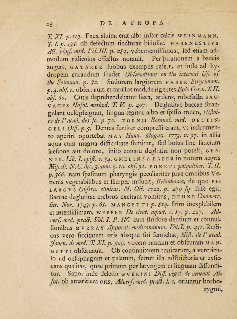 28’ T XI. p- ^19. Faex aluina erat alba inftar calcis w e i n m a n n. T /. p* ob defe&um tincturae biliofae. hasenestivs AB, phijf. med. Vol.III, p. 282. vehementiffimos, fed etiam ad¬ modum ridiculos effectus notauit. Perfpirationem a baccis augeri, gataker duobus exemplis refert, et inde ad hy¬ dropem curandum iuadet Obferudtions on the internal Ufe of the Solanum. p. 82. Sudorem largiorem faber Strychnom. p. obf 1. obferuauit, et capillos madide rigentes Eph. Gemi. 77 /7. obf. 60. Cutis deprehendebatur ficca, ardens, rubefacta s au- vages Nofol. method. T.V.p. 497- Degiutitae baccae ftran- gulant oefophagum, lingua tegitur albo et fpifio muco, HiJloU re de /’acad. des fc. p. 12. zornii BotanoL med. oettin- geri Diff. p.y. Dentes fortiter comprefli erant, vt inftrumen- to aperiri oportebat may Hann. Magaz. 1373. n. py. m alus aqua cum magna difficultate fumitur, fed bolus fine faucium laefione aut dolore, inito conatu deglutiri non poteft, ges- n e R. Lib. 7. epifl. c. 34. gmelin/j-f a b e r in nouem aegris jflflifcelL N. C. dec. 3. ann. p. 10. obf,\ p2. bonet i pofyaltlm. TJl p,$66. nam fpafmum pharyngis peculiariter prae omnibus Ve¬ nenis vegetabilibus et femper inducit, Belladonna, de quo p e- l A R g v s Obferu. clinicae; M. OB. 1322, p* 43p fq. fufe egit. Baccae degiutitae crebros excitant vomitus, de hne Commere. titt. Nor. 1343. p. 61. mangetti p. 814* fitim inexplebilem et intenfiflimam, wepfer De cicut. aquat. c. ly. p. 227. Ad- verf. med. praB. /. P. IN. cum ftridore dentium et conuul- fionibus mvrr ay Apparat. medicaminum. VoLI. p. 431. Rulli- cus vero ficcitatem oris absque fiti fentiebat, Hijl. de T acad. jfourn. de med. 77 XI, p. S°9• vocem raucam et obfcuram m a n- g e t t i obferuauit. Ob continuitatem tunicarum, a ventricu¬ lo ad oefophagum et palatum, fertur illa adftri&oria et exfic- cans qualitas, quae primum per laryngem et linguam diffundi¬ tur. Sapor inde deletur g v e r i n i Diff. veget. de venenat. AU fat. ob amaritiem oris, Aduerf. med. praB. L c. oriuntur borbo» rygmi,