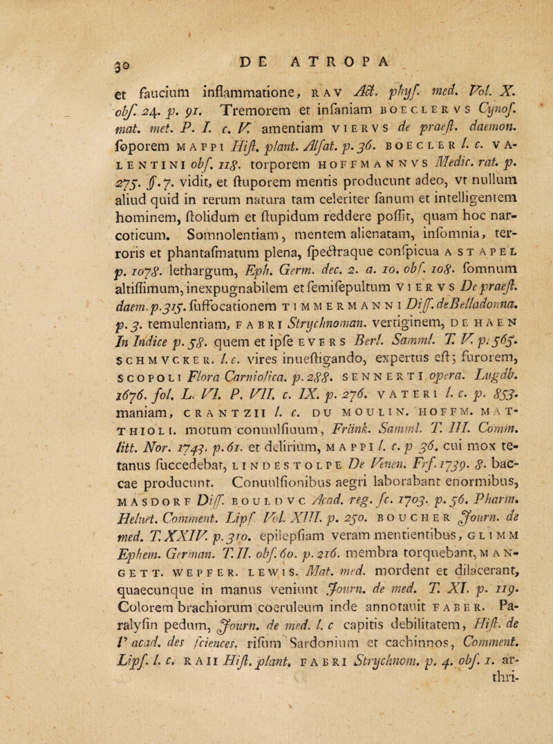 30 et faucium inflammatione, 11 a v M. phyf med. Pbl. X obf. 2\. p. 91. Tremorem et infaniam boecler v s Cynof. mat. met. P. I. c. F. amentiam viervs de praejl. daemon. foporem mappi Hijl* piant. Alfat. p. 36. boecler /. c. va- lentini obf. ii£. torporem hofem a nnvs Medie. rat. p. 275. $•7• vidit, et ftuporem mentis producunt adeo, vt nullum aliud quid in rerum natura tam celeriter fanum et intelligentem hominem, ftoiidum et ftupidum reddere poflit, quam hoc nar¬ coticum. Somnolentiam, mentem alienatam, infomnia, ter¬ roris et phantafmatum plena, fpeclraque confpicua a st apel p. 1078- lethargum, Eph. Germ. dec. 2. a. 10. obf. 108• fomnum altiffimum, inexpugnabilem etfemifepultum viervs De praejl. daem. fuffocationem t 1 m m ermanni DiJf.deBetladonna. p.3. temulentiam, fabri Stryclmoman. vertiginem, de h a e n In Indice p. j8- quem et ipfe evbrs Berl. SammL T. F p. 565. schmvcker. Lc. vires inuefligando, expertus eft; furorem, S c o p o l 1 Flora Carniolica. p. 288• sennerti opera. Lugdb. 1676. foL D FI. P. PII c. /X p. 276. v a t e r 1 /. r. p. 853• maniam, c r a n t z i i /. r. du moulin. hoffm.mat- thioli. motum conuulfiuum, Frdnk. SammL T. 111. Comm. litt. Nor. 174P p. 61. et delirium, mappi/, r. p 56. cui mox te¬ tanus fuccedebar, lindestolpe De Vtnen. Frf. 1739. 8• bae¬ ca e producunt. Conuulfionibus aegri laborabant enormibus, M A s D o R F Dif b o u l D v c Acad. reg. fc. 1703. p. 36. Pharnu Heluet. Comment. Lipf FoL XIII. p. 250. b o u c h E R ffourn. de med. T.XXIV. p.3ro- epilepflam veram mentientibus, glimm Ephem. German. T.IL obf 60. p.216. unembra torquebant, m an¬ ge t t. wepfer. l e w 1 s. Mat. med. mordent et dilacerant, quaecunque in manus veniunt Journ. de med. T. XL p. 119• Colorem brachiorum coeruleum inde annotanit faber. Pa¬ ra! v fi n pedum, ffourn. de med. /. c capitis debilitatem, Hijl. de V acad. des fciences. rifum Sardonium et cachinnos, Comment.