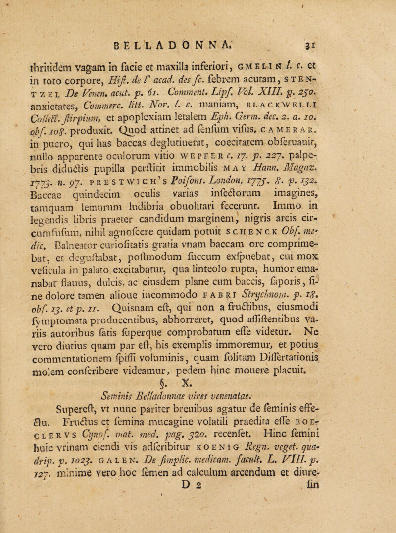 f B E L L A D 0 N N A. _ 31 tliritidem vagatn in facie et maxilla inferiori, gm ei 1 n /. c. et in toto corpore, Hijl. de 1' acad. des fc. febrem acutam, sten- t z e l De Venen. acut. p. 61. Comment. Lipf. Vol. XIII. p. 250. anxietates, Commere. litt. Nor. L c. maniam, blackwelli Collett. prpium, et apoplexiam letalem Eph. Germ. dee, 2. a. 10. obf. 108■ produxit. Quod attinet ad lenium vifus, cameras. in puero, qui has baccas deglutiuerat, coecitatem obferuauit, nullo apparente oculorum vitio wepferc. 17. p. 227. palpe¬ bris diduCiis pupilla perditit immobilis m a y Hami. Magaz. 1773. n. p7- p r e S t W i c h ’ s Poifons. London. i7Jf. 8• p. 132. Baccae quindecim oculis varias infectorum imagines, tamquam lemurum ludibria obuolitari fecerunt. Immo in legendis libris praeter candidum marginem, nigris areis cir¬ cum fu (hm, nihil agno Icere quidam potuit schenck Obf. me¬ die. Balneator curiofitatis gratia vnam baccam ore comprime¬ bat, et deguftabat, poftmodum fuccum exfpuebat, cui mox veficula in palato excitabatur, qua linteolo rupta, humor ema¬ nabar flauus, dulcis, ac eiusdem plane cum baccis, laporis, fi¬ ne dolore tamen alioue incommodo fabei Strychnom. p. 18. obi. 13. et p. 11. Quisnam eft, qui non a frudibus, eiusmodi fymptomata producentibus, abhorreret, quod a Ili flentibus va¬ riis autoribus latis fuperque comprobatum efie videtur. Ne vero diutius quam par eft, his exemplis immoremur, et potius commentationem fpilfi voluminis, quam folitam Diftertationis molem confcribere videamur, pedem hinc mouere placuit, §• X. Seminis Belladonnae vires venenatae. Snpereft, vt nunc pariter breuibus agatur de leminis effe¬ ctu. Fructus et femina mucagine volatili praedita elle eoe- c l e r v s Cynof. mat. med. pag. 320. recenlet. Hinc lemini huic vrinam ciendi vis adlcribitur koenig Regn. veget, qua- drip. p. 1023. g a l e n. De fimplic. medicam, facult. L. VIII. p. 127. minime vero hoc femen ad calculum arcendum et diure- D 2 fin