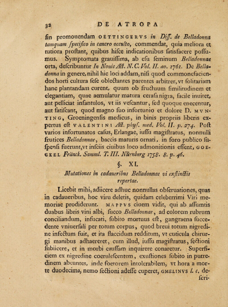 fin promonendam o ettingirvs in Dijf. de Betladonna tamquam fpecifico in cancro occulto, commendat, quia meliora et tutiora proflant, quibus hifce indicationibus fatisfacere poflu- mus. Symptomata grauiffima, ab efu feminum Belladonnae orta, defcribuntur In Nouis Alt. N. C, Vot. II. ao. ij6i. De Bella- doma in genere, nihil hic loci addam, nifi quod commonefacien- dos horti cultura fefe obledtantes parentes arbitrer, vt folitariam hanc plantandam curent, quum ob fru&uum fimilitudinem et elegantiam, quae aemulatur matura cerafa nigra, facile inuiret, aut pelliciat infantulos, vt iis vefcantur, fed quoque enecentur, aut fatifcant, quod magno fuo infortunio et dolore D. mvn- ting, Groeningenfis medicus, in binis propriis liberis ex¬ pertus eft Valentini AH. phyf. med. Vol. II. p, 274. Poft varios infortunatos cafus, Erlangae, iuflli magiftratus, nonnulli frutices Belladonnae, baccis maturis ornati, in foro publico fu- fpenfi fuerunt,vt infciis ciuibus loco admonitionis eflent* goe« ikel FrancL Samml. TIII. Nurnberg 175,j\ 8* p* 46. §. XI. Mutationes in cadaueribus Belladonnae vi exjl initis repertae. Licebit mihi, adiicere adhuc nonnullas obferuationes, quas in cadaueribus, hoc viru deletis, quidam celeberrimi Viri me¬ moriae prodiderunt, m.appvs ciuem vidit, qui ab affumtis duabus libris vini albi, fucco Belladonnae, ad colorem rubrum conciliandum, infucati, fubito mortuus eft, gangraena fucce- dente vniuerfali per totum corpus, quod breui totum nigredi¬ ne infedtum fuit, et ita flaccidum redditum, vt cuticula chirur¬ gi manibus adhaereret, cum illud, iuflu magiftratus, fedhoni ftibiicere, et in morbi caudam inquirere conaretur. Superfi¬ ciem ex nigredine coerulefcentem, exuftiones fubito in putre¬ dinem abeuntes, inde foerorem intolerabilem, vt hora a mor¬ te duodecima, nemo fe&ioni adefle cuperet, gmelinvs l. c, de- feri-