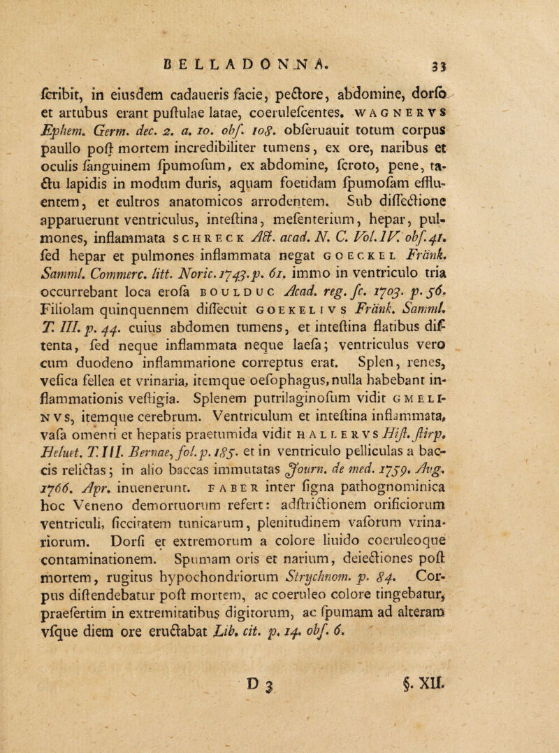 fcribit, in eiusdem cadaueris facie, peflore, abdomine, dorfcr et artubus erant puftulae latae, coerulefcentes. wagnervs Ephem. Germ. dec. 2. a. ro. obf. io$. obferuauit totum corpus paullo poft mortem incredibiliter tumens, ex ore, naribus et oculis fanguinem fpumofiim, ex abdomine, fcroto, pene, ta- £tu lapidis in modum duris, aquam foetidam fpumofam efflu¬ entem, et cultros anatomicos arrodentem. Sub difle&ione apparuerunt ventriculus, inteftina, mefenterium, hepar, pul¬ mones, inflammata schreck acad. N. C. Vol.lK obf 41* fed hepar et pulmones inflammata negat g o e c k 11 l FranL SammL Commere. litt. Noric.ij^.p. 61. immo in ventriculo tria occurrebant loca erofa boulduc Acad. reg. fc. 1*703- p- 56* Filiolam quinquennem diflecuit goekelivs Frank. SammL T III. p. 44. cuius abdomen tumens, et inteftina flatibus di£ tenta, fed neque inflammata neque laefa; ventriculus vero cum duodeno inflammatione correptus erat. Splen, renes, vefica fellea et vrinaria, itemque oefophagus,nulla habebant in¬ flammationis veftigia. Splenem p u tril agino fu m vidit gmeli- n vs, itemque cerebrum. Ventriculum et inteftina inflammata# vafa omenti et hepatis praetumida vidit h allervs Hift.Jlirp. H eluet. T.IIL Bernae, foLp. 185. et in ventriculo pelliculas a bac- cis reli<ftas; in alio baccas immutatas ffourn. de med. 1*759* 1766. Apr. inuenerunt. faber inter figna pathognominica hoc Veneno demortuorum refert: adftri£lionem orificiorum ventriculi, ficcitatem tunicarum, plenitudinem vaforum vrina* riorum. Dorfi et extremorum a colore liuido coeruleoque contaminationem. Spumam oris et narium, deiecliones poft mortem, rugitus hypochondriorum Strychnom. p. 84. Cor¬ pus diftendebatur poft mortem, ac coeruleo colore tingebatur* praefertim in extremitatibus digitorum, ac fpumam ad alteram vfque diem ore eru&abat Lib• cit. p♦ 14. obf. 6. d 3 §. m
