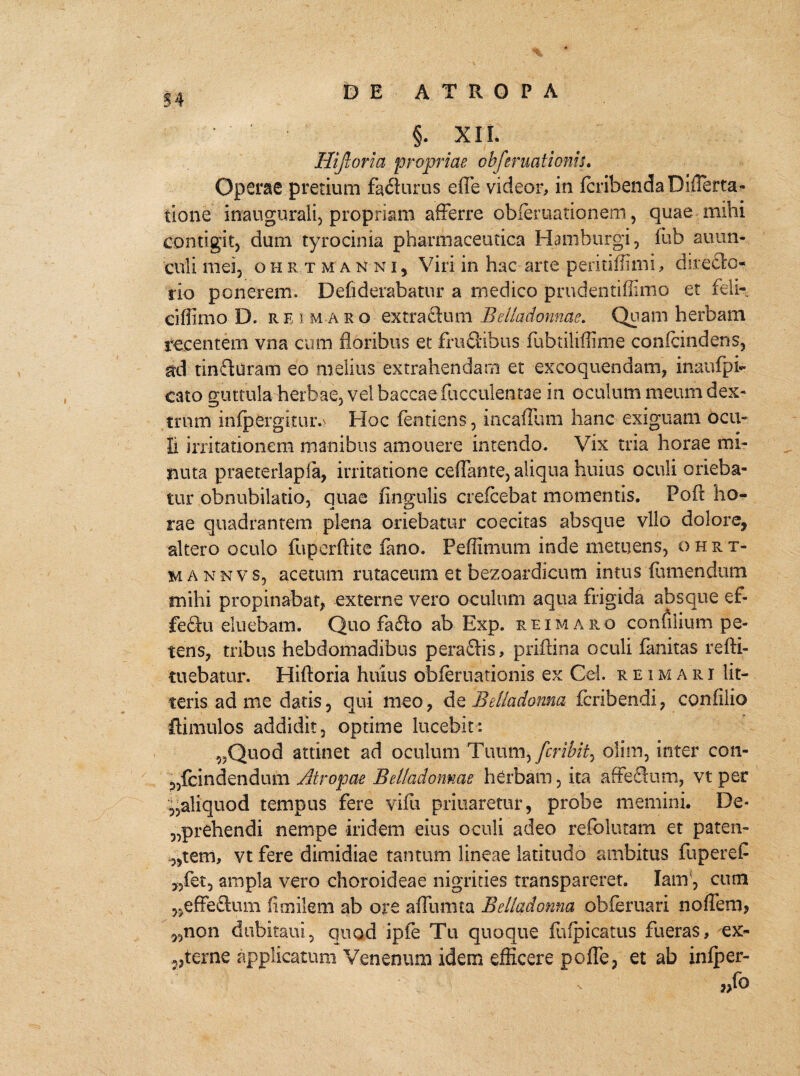§. XII. Hijloria proprias obferuationiu Operae pretium fadurus efle videor, in IcribendaDifierta- tione inaugurali, propriam afferre obieruationem, quae mihi contigit, dum tyrocinia pharmaceutica Hamburgi, fub auun- culi mei, ohrtm anni, Viri in hac arte peritiffimi, directo¬ rio ponerem. Defiderabatur a medico prudentiffimo et feli-, ciffimo D. r e i Maro extractum Belladonnae. Quam herbam recentem vna cum floribus et frudibus fubtiiiffime confcindens, ad tinduratn eo melius extrahendam et excoquendam, inaufpi- cato guttula herbae, vel baccae faeculentae in oculum meum dex¬ trum infpergkiuv Hoc fentiens, incaffum hanc exiguam ocu¬ li irritationem manibus amouere intendo. Vix tria horae mi¬ nuta praeterlapia, irritatione ceffante, aliqua huius oculi orieba¬ tur obnubilatio, quae lingulis crefcebat momentis. Fofi: ho- rae quadrantem plena oriebatur coecitas absque vllo dolore, altero oculo fuperftite fano. Peffimum inde metuens, ohrt- mannvs, acetum rutaceum et bezoardicum intus {umendum mihi propinabat, externe vero oculum aqua frigida absque ef- fedu eluebam. Quo fado ab Exp. reimaro conulium pe¬ tens, tribus hebdomadibus peradis, priftina oculi fanitas refti- tuebatur. Hiftoria huius obfernationis ex Cei. reimari lit¬ teris ad me datis, qui meo, de Beliadonna feribendi, confilio ftimulos addidit, optime lucebit: 5,Quod attinet ad oculum Tuum, feribit^ oiiin, inter con- p,fcindendum Atropae Belladonnae hCrbam, ita affedum, vt per ^aliquod tempus fere vifu priuaretur, probe memini. De* „prehendi nempe iridem eius oculi adeo refolutam et paten- „tem, vt fere dimidiae tantum lineae latitudo ambitus fuperef „fet, ampla vero choroideae nigrities transpareret. Ianf, cum ,,effedum fimilem ab ore affumta Beliadonna obferuari noffetn, „non dubitaui, quod ipfe Tu quoque fufpicatus fueras, ex- vterne applicatum Venenum idem efficere poffe, et ab infper-