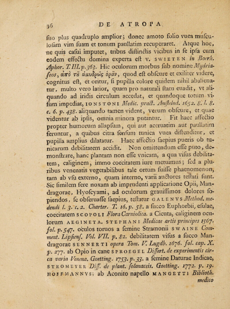 fuo pias quadruplo amplior; donec amoto folio vuea mufcu- lolam vim fuam et tonum paullatim recuperaret. Atque hoc, ne quis cafui imputet, tribus diftinftis vicibus in fe ipla cum eodem effe£tu domina experta eft v. swieten in Boerh. Aphor. TIlI.p.363. Hic oculorum morbus fub nomine Mydria- feos, ojto T8 dfivSgoog ogtiv, quod eft obfcure et exiliter videre, cognitus eft, et oritur, ft pupilla colore quidem nihil abaliena» tur, multo vero latior, quam pro naturali flatu euadit, vt ali¬ quando ad iridis circulum accedat, et quandoque totum vi- fum impediat, ionstoni Medie. prati. Amfielod. 1652, 8. /. 8* c. 6. p. 438- aliquando tamen vident, verum obfcure, et.quae videntur ab ipfts, omnia minora putantur. Fit haec affectio propter humorum allapfum, qui aut aceruatim aut paullatim feruntur, a quibus citra fenfum tunica vuea diftenditur, et pupilla amplius dilatatur. Haec affeftio faepius pueris ob tu¬ nicarum debilitatem accidit. Non omittendum effe puto, de-p- monftrare, hanc plantam non effe vnicam, a qua vifus debilita¬ tem , caliginem, immo coecitatem iure metuimus; fed a plu¬ ribus venenatis vegetabilibus tale ortum fui i! e phaenomenon, tam ab vfu externo, quam interno, varii auftores teftati fiint. «Sic fimilem fere noxam ab imprudenti applicatione Opii, Man¬ dragorae, Hyofcyami, ad oculorum grauiffimos dolores fo- piendos, fe obferuaffe faepius, teftatur galenvs Method. me¬ dendi i 3. c. 2. Charter. Z id.p. 38. a &cco Euphorbii, efulae, coecitatem scorou Flora Carniolica. a Cicuta, caliginem ocu¬ lorum AEG1NETA. s t e p h A n i Medicae artis principes 1367. fo/.p.S47• oculos tomos a femine Stramonii swaine Com* ment. Lipfienf. Vol. VII. p♦ 82. debilitatem vifus a fticco Man¬ dragorae sennerti opera Tom. Vi Lugdb. 1636. fol. cap. X. p. 277. ab Opio in cane sproegel Differt, de experimentis cir¬ ca varia Venena. Goetting. 1*733. p. 33. a femine Daturae Indicae, stromeyer Diff. de piant, fotanaceis. Goetting. 1772. p. ip. HbfFMANNYSi ab Aconito napello mangetti Biblioth. medico