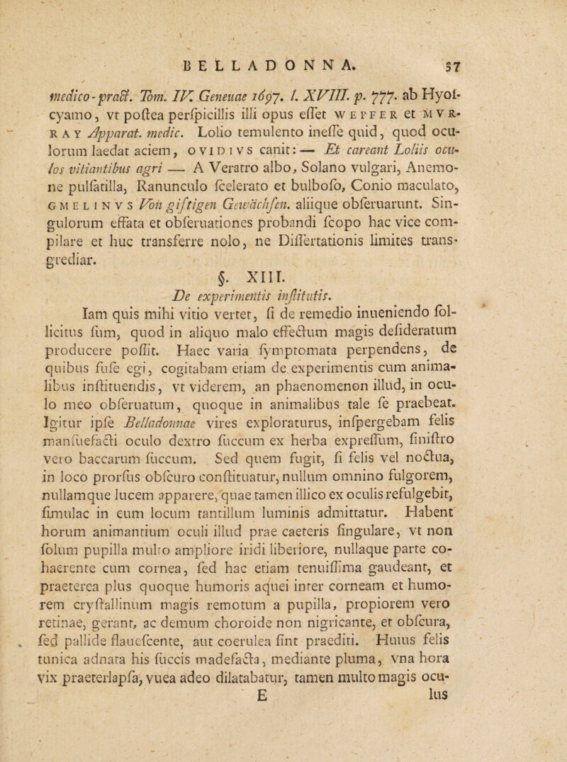 medico- praff. Tom* IV, Geneuae idpj. /. XVIII. p. 777- Hyol- cyamo , vr poftea perfpicillis illi opus effet wepfer et m v r- ra y Apparat, medie, Lolio temulento inefie quid , quod ocu¬ lorum laedat aciem, ovidivs canit:— Et careant Loliis ocu¬ los vitiantibus agri — A Veratro albo. Solano vulgari. Anemo¬ ne pulfatilla, Ranunculo (celerato et bulbofb, Conio maculato, g m e l i n v s Von giftigen Gewdchfm. aliique obleruarunt. Sin¬ gulorum effata et obferuationes probandi (copo hac vice com¬ pilare et huc transferre nolo, ne DilTertationis limites trans¬ grediar. §. XIII. De experimentis injtitutis. lam quis mihi vitio vertet, fi de remedio inueniendo (bl- licitus fum, quod in aliquo malo effeftum magis defideratum producere poffit. Haec varia (ymptomata perpendens, de quibus flife egi, cogitabam etiam de experimentis cum anima¬ libus inftituendis, vt viderem, an phaenomenon illud, in ocu¬ lo meo obferuatum, quoque in animalibus tale fie praebeat. Igitur ipfe Belladonnae vires exploraturus, infpergebam felis manfuefadti oculo dextro fuccum ex herba expreffum, finifiro veto baccarum fuccum. Sed quem fugit, fi felis vel noftua, in loco prorfus obfcuro conftituatur, nullum omnino fulgorem, nullamque lucem apparere, quae tamen illico ex oculis refulgebit, fimulac in eum locum tantillum luminis admittatur. Habent horum animantium oculi illud prae caeteris lingulare, vt non fblum pupilla mulro ampliore iridi liberiore, nullaque parte co¬ haerente cum cornea, fed hac etiam tenuiflima gaudeant, et praeterea plus quoque humoris aquei inter corneam et humo¬ rem cryftallsnum magis remotum a pupilla, propiorem vero retinae, gerant, ac demum choroide non nigricante, et obfcura, . fed pallide flauefcente, aut coerulea fint praediti. Huius felis tunica adnara his fuccis madefafta, mediante pluma, vna hora vix praeterlapfa, vuea adeo dilatabatur, tamen multo magis ocu- E lus