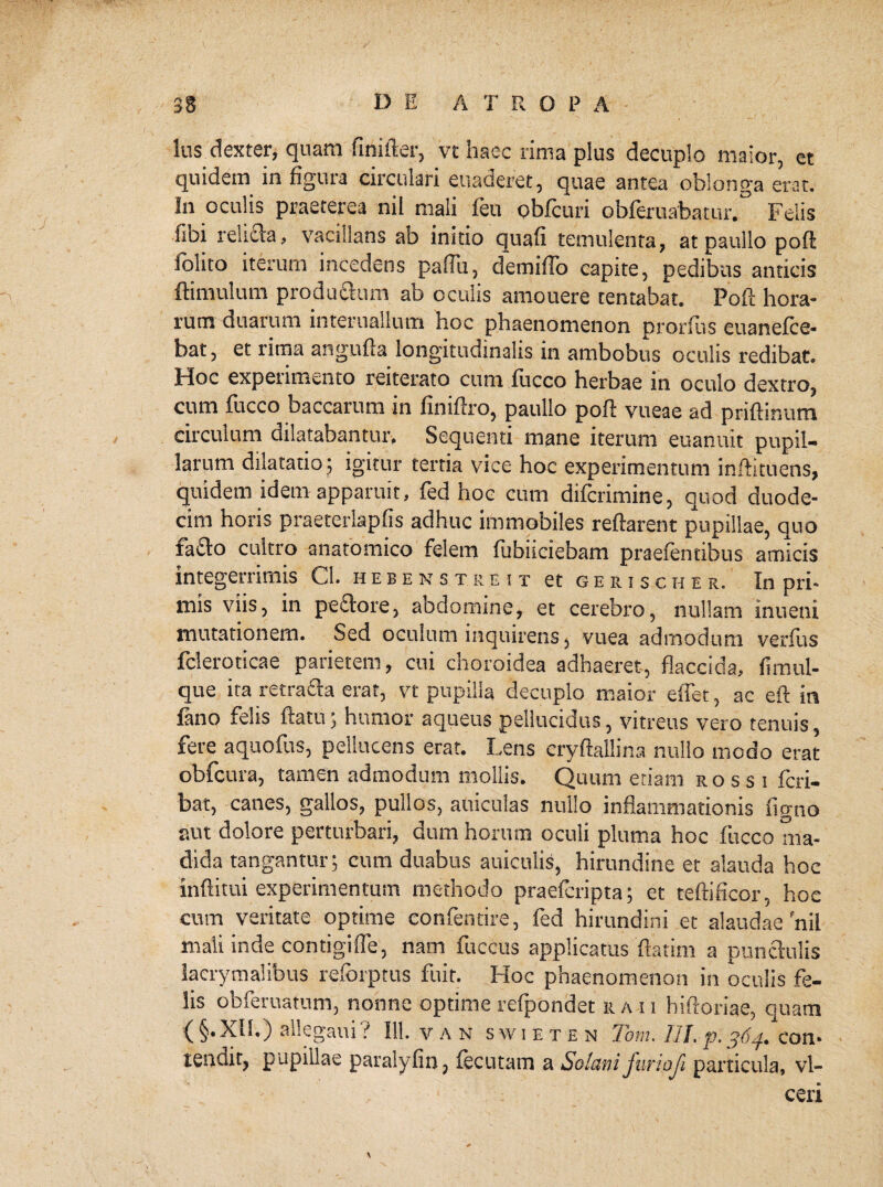 lus dexter, quam fimfter, vt haec rima plus decuplo maior, et quidem in figura circulari euaderet, quae antea oblonga erat. In oculis praeterea nil mali feu obfcuri obferuabatur.° Felis iioi relufta, vacillans ab initio quafi temulenta, at paullo poft folito iterum incedens paflii, demiflb capite, pedibus anticis ftimulum productum ab oculis amouere tentabat. Poft hora¬ rum duarum interuallum hoc phaenomenon prorfns euanefce- bat, et rima angufta longitudinalis in ambobus oculis redibat. Hoc expenmento reiterato cum fucco herbae in oculo dextro, cum fucco baccarum in finiftro, paullo poft vueae ad priftinum circulum dilatabantur. Sequenti mane iterum euanuit pupil¬ larum dilatatio; igitur tertia vice hoc experimentum inftitnens, quidem idem apparuit, fed hoc cum difcrimine, quod duode¬ cim horis praeterlapfis adhuc immobiles reftarent pupillae, quo fafto cultro anatomico felem fubiiciebam praefentibus amicis integerrimis Cl. hebens t.reit et gerischee. In pri¬ mis viis, in pe£tore, aodomine, et cerebro, nullam inueui mutationem. Sed oculum inquirens, vuea admodum verfus fcleroticae parietem, cui choroidea adhaeret, flaccida, fimul- que ita retra&a erat, vt pupilla decuplo maior eftet, ac eft in fano felis ftatu; humor aqueus pellucidus, vitreus vero tenuis, fere aquofus, pellucens erat. Lens eryftallina nullo modo erat obfcura, tamen admodum mollis. Quum etiam rossi fcri- bat, canes, gallos, pullos, aniculas nullo inflammationis figno aut dolore perturbari, dum horum oculi pluma hoc fucco ma¬ dida tangantur; cum duabus aniculis, hirundine et alauda hoc inftitui experimentum methodo praefcripta; et teftificor, hoc cum veritate optime eonfentire, fed hirundini et alaudae'nil mali inde contigiffe, nam fuccus applicatus ftatim a punctulis lacrymalibus reforptus fuit. Hoc phaenomenon in oculis fe¬ lis obferuatum, nonne optime refpondet ra-ii hiftoriae, quam ( §• XII.) allegaui ? 111. van swieten Tom. 111. p. 364. con¬ tendit, pupillae paralyfin, fecutam a Solani furi oji particula, vl- ceri