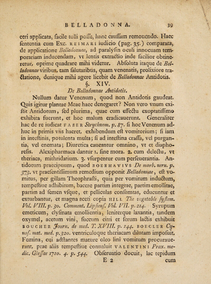ceri applicata, facile tolli polle, hanc caudam remonendo. Haec fententia cum Exc. rei mari indicio (pag. 35.) comparata, de applicatione Beliadonnae, ad paraly fin oculi innocuam tem¬ porariam inducendam, vt lentis extratftio inde facilior obtine¬ retur, optime quadrare mihi videtur. Abfoluta itaque de Bel- ladonnae viribus, tam falutaribus, quam venenatis, prolixiore tra- ftatione, denique mihi agere licebit de Beliadonnae Antidotis» §. XIV. De Beliadonnae Antidotis. Nullum datur Venenum, quod non Antidotis gaudeat. Quis igitur plantae Meae haec denegaret? Non vero vnum exi- flit Antidotum, fed plurima, quae cum effeftu exoptatiffimo exhibita fuerunt, et hoc malum eradicauerunt. Generaliter hac de re iudicat faber Strychnom. p. 87• fi hoc Venenum ad¬ huc in primis viis haeret, exhibendum eft vomitorium; fi iam in inteftinis, potulenta multa; fi ad inteftina crafta, vel purgan¬ tia, vel enemata; Diuretica caueantur omnino, vt et diapho- refis. Alexipharmaca dantur 1. fine mora. 2. cum deleeiu, vt theriaca, mithridatium. 3. vfurpentur cum perfeuerantia. An¬ tidotum praecipuum, quod boekhavivs De morb. neru. p. 373* vt praefentiffimum remedium opponit Belladonme, eft vo¬ mitus, per gillam Theophrafti, quia per vomitum induflum, tempeftiue adhibitum, baccae partim integrae, partim emollitae, partim ad lemen vfque, et pelliculas conftimtas, educuntur et exturbantur, et magna aceti copia hill The vegetable fyftem. VoL VIII p. 30. Comment. Lipfienf VoL VII. p. 214. Syruputn emeticum, clyfinata emollientia, leniterque laxantia, tandem oxymel, acetum vini, fuccum citri et ferum laciis exhibuit boucher Tfourri. de med. T. XVIII. p. 144. boe cler Cy- no/, mat. med. p.320. ventriculo que theriacam dilutam impofuit. Femina, cui adftantes mature oleo lini vomitum procuraue- rant, prae aliis tempeftiue conualuit Valentini Prax. me- dic. Giejfae 1710. 4. p. $44. Qbferuatio docuit, lac tepidum E 2 cum