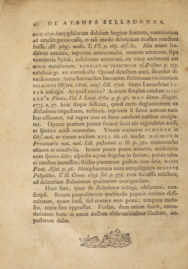 DE A T R G P A B E 1L L A D 0N N A, cum oleo Amygdalarum dulcium largiter fumtufn, ventriculum ad emefin pfouocafie, et tali modo deleteriam maiiam reieciam fuiffe. M. phyf medie. T. VI. p. 165. obf. 61. Alia etiam lau¬ dantur emetica, inprimis antimonialia, tartarus emeticus, iapa vomitoria Syluii, infufiones antimonii, ex vitro antimonii aut croco metallorum, iambekt in 'prestwich oJPoifonsp.iyj, exhibuit gr. xv. vitrioli albi Quoad deleftum aceti, diuerfos di¬ ve rfa iuuant. Aceto-bezoardico baccarum Belladonnae virulentiam pelahgvs Obferu. clinic. menf. Odi. /722. Aceto Lauendulae fa¬ ber infregit. At quid multis? Acetum firnplex calidum m i l* ler’s Piantr. VoU L Lond. 1760. 4. p. 41♦ 'may Eam. Magaz. /?7J* j?7* huic fcopo fufficiet, quod certo deglutitionem ex Belladonna impeditam, refiituit, inprimis fi fimul acetum nari¬ bus offeratur, vel vapor eius ex ferro candenti naribus excipia¬ tur. Operae pretium pariter facient fucci alii vegetabiles acidi, et fpiritus acidi minerales. Vinum meracius schenck in Obf. med. et vinum acidum iull lib. cit. laudat, macasivs in Promtuario mat. med. Lib. pofferiori c. II. p. commendat aftacos et conchylia. Iuuant porro potus nitratus, acidulatus cum fpiritu falis j afperfio aquae frigidae in faciem; puluis taba¬ ci naribus imnrifilis; frictio plantarum pedum cum letis, matfi Piant. Elfat. p.36. Alexipharmaca cum antepilepneis bonetvs Pohjalthes. T. II. Genev. idpj. fol. p. g7p. cum fucceffu exhibuit, ad deleteriam Belladonnae qualitatem corrigendam. Haec funt, quae de Belladonna collegi, obleniam, coii- fcripfi. Rerum propofitarum multitudo peperit ordinis diffi¬ cultatem, quam fenfi, fed mutare non potui; tempore excliv fus, copia fere oppreffus. Forian, dum otium fuerit, emen¬ datiorem hunc et nouis auctum obferuationibus libellum, im- pofierum dabo.