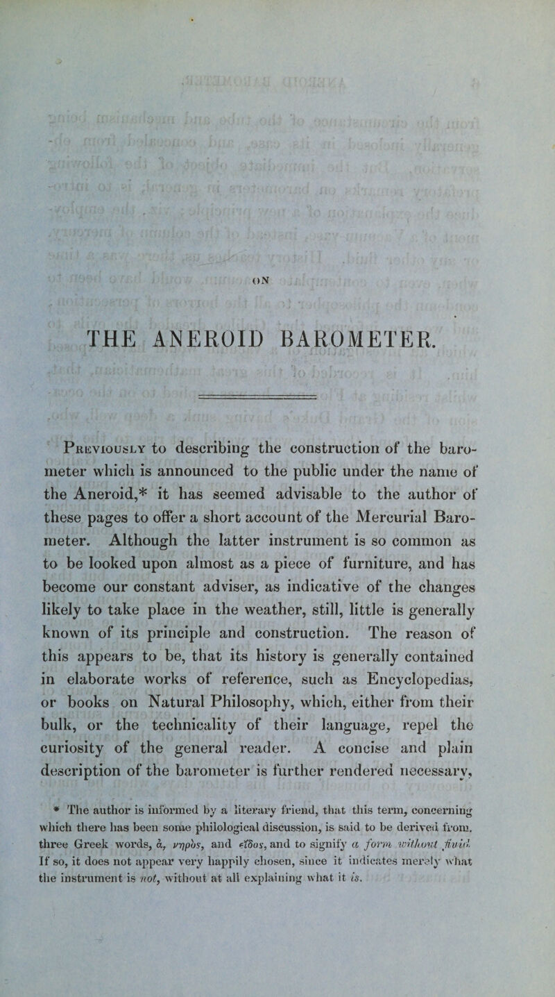 THE ANEROID BAROMETER. Previously to describing the construction of the baro¬ meter which is announced to the public under the name of the Aneroid,* it has seemed advisable to the author of these pages to offer a short account of the Mercurial Baro¬ meter. Although the latter instrument is so common as to be looked upon almost as a piece of furniture, and has become our constant adviser, as indicative of the changes likely to take place in the weather, still, little is generally known of its principle and construction. The reason of this appears to be, that its history is generally contained in elaborate works of reference, such as Encyclopedias, or books on Natural Philosophy, which, either from their bulk, or the technicality of their language, repel the curiosity of the general reader. A concise and plain description of the barometer is further rendered necessary, * The author is informed by a literary friend, that this term, concerning which there has been some philological discussion, is said to be derived from, three Greek words, a, vrjpbs, and etdos, and to signify a form without fluid. If so, it does not appear very happily chosen, since it indicates merely what the instrument is not, without at all explaining what it is.