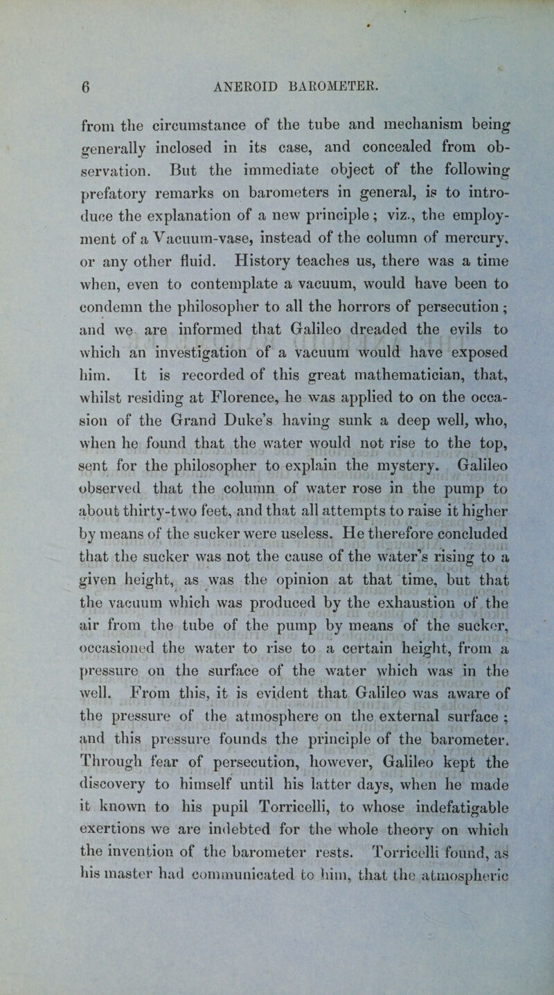 from the circumstance of the tube and mechanism being generally inclosed in its case, and concealed from ob¬ servation. But the immediate object of the following prefatory remarks on barometers in general, is to intro¬ duce the explanation of a new principle; viz., the employ¬ ment of a Vacuum-vase, instead of the column of mercurv, or any other fluid. History teaches us, there was a time when, even to contemplate a vacuum, would have been to condemn the philosopher to all the horrors of persecution; and we are informed that Galileo dreaded the evils to which an investigation of a vacuum would have exposed him. It is recorded of this great mathematician, that, whilst residing at Florence, he was applied to on the occa¬ sion of the Grand Duke’s having sunk a deep well, who, when he found that the water would not rise to the top, sent for the philosopher to explain the mystery. Galileo observed that the column of water rose in the pump to about thirty-two feet, and that all attempts to raise it higher by means of the sucker were useless. He therefore concluded that the sucker was not the cause of the water’s rising to a given height, as was the opinion at that time, but that the vacuum which was produced by the exhaustion of the air from the tube of the pump by means of the sucker, occasioned the water to rise to a certain height, from a pressure on the surface of the water which was in the well. From this, it is evident that Galileo was aware of the pressure of the atmosphere on the external surface ; and this pressure founds the principle of the barometer. Through fear of persecution, however, Galileo kept the discovery to himself until his latter days, when he made it known to his pupil Torricelli, to whose indefatigable exertions we are indebted for the whole theory on which the invention of the barometer rests. Torricelli found, as his master had communicated to him, that the atmospheric