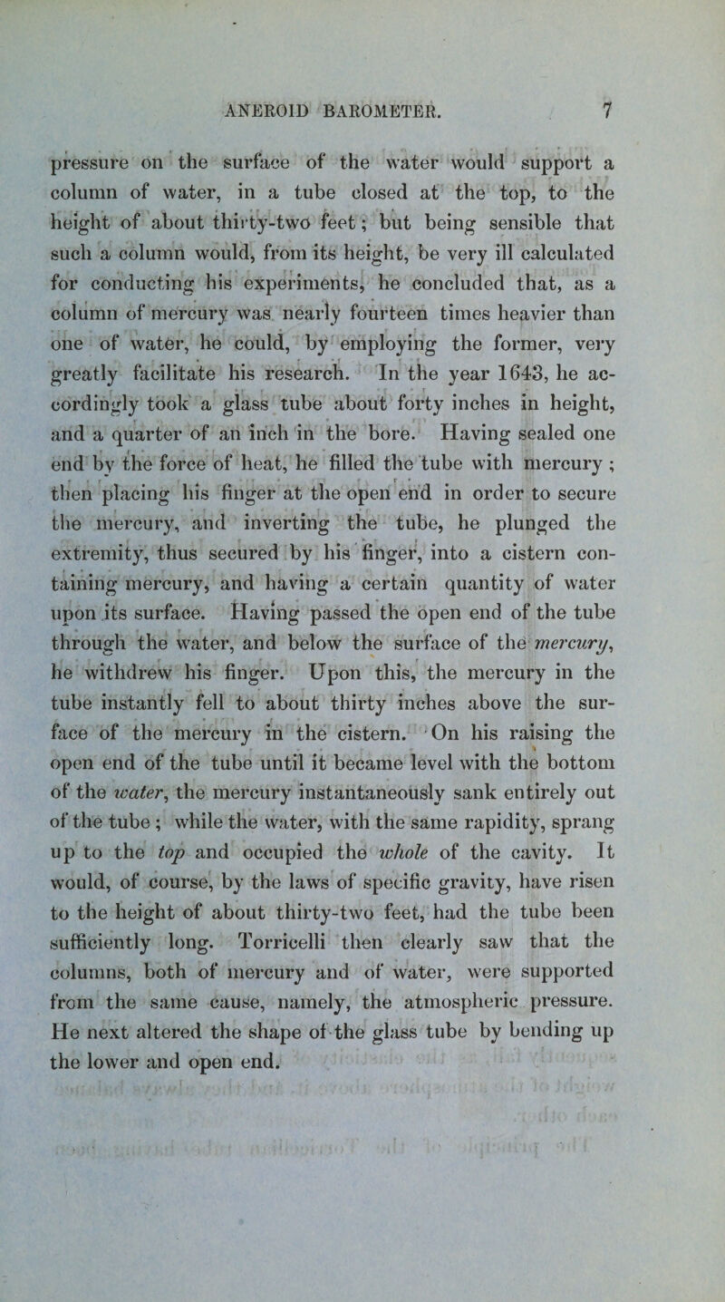 pressure on the surface of the water would support a column of water, in a tube closed at the top, to the height of about thirty-two feet; but being sensible that such a column would, from its height, be very ill calculated for conducting his experiments, he concluded that, as a column of mercury was nearly fourteen times heavier than one of water, he could, by employing the former, very greatly facilitate his research. In the year 1643, he ac- ' ’ - cordingly took a glass tube about forty inches in height, and a quarter of an inch in the bore. Having sealed one end by the force of heat, he filled the tube with mercury ; then placing his finger at the open end in order to secure the mercury, and inverting the tube, he plunged the extremity, thus secured by his finger, into a cistern con¬ taining mercury, and having a certain quantity of water upon its surface. Having passed the open end of the tube through the water, and below the surface of the mercury, he withdrew his finger. Upon this, the mercury in the tube instantly fell to about thirty inches above the sur¬ face of the mercury in the cistern. On his raising the ■» open end of the tube until it became level with the bottom of the water, the mercury instantaneously sank entirely out of the tube ; while the water, with the same rapidity, sprang up to the top and occupied the whole of the cavity. It would, of course, by the laws of specific gravity, have risen to the height of about thirty-two feet, had the tube been sufficiently long. Torricelli then clearly saw that the columns, both of mercury and of water, were supported from the same cause, namely, the atmospheric pressure. He next altered the shape of the glass tube by bending up the lower and open end.