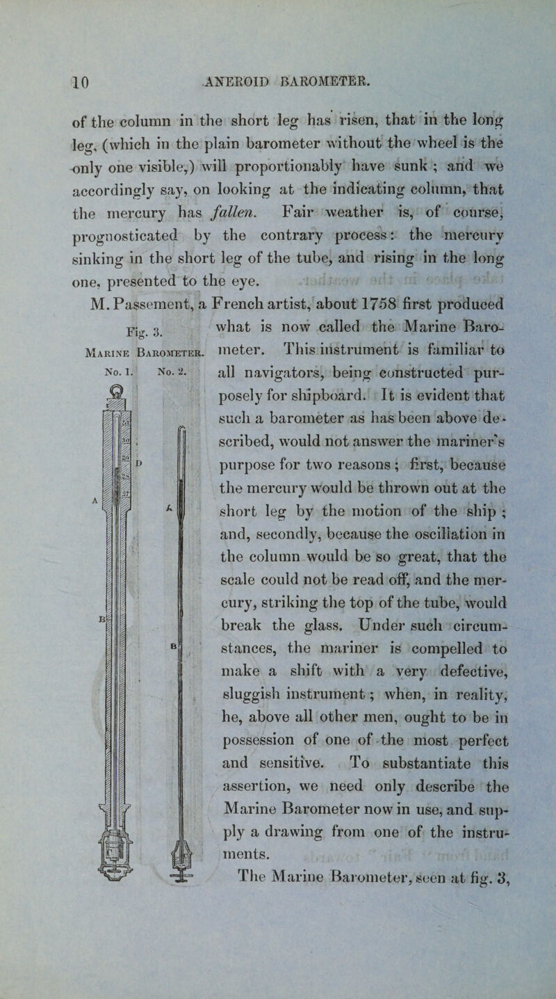 Fig. 3. Marine Barometer. No. l. A i til 0 2t /§ No. 2. r D of the column in the short leg has risen, that in the long leg, (which in the plain barometer without the wheel is the only one visible,) will proportionably have sunk ; and we accordingly say, on looking at the indicating column, that the mercury has fallen. Fair weather is, of course, prognosticated by the contrary process: the mercury sinking in the short leg of the tube, and rising in the long one, presented to the eye. M.Passement, a French artist, about 1758 first produced what is now called the Marine Baro¬ meter. This instrument is familiar to all navigators, being constructed pur¬ posely for shipboard. It is evident that such a barometer as has been above de¬ scribed, would not answer the mariner's purpose for two reasons ; first, because the mercury would be thrown out at the short leg by the motion of the ship ; and, secondly, because the oscillation in the column would be so great, that the scale could not be read off, and the mer¬ cury, striking the top of the tube, would break the glass. Under such circum¬ stances, the mariner is compelled to make a shift with a very defective, sluggish instrument; when, in reality, he, above all other men, ought to be in possession of one of the most perfect and sensitive. To substantiate this assertion, we need only describe the Marine Barometer now in use, and sup¬ ply a drawing from one of the instru¬ ments. The Marine Barometer, seen at fig. 8, a