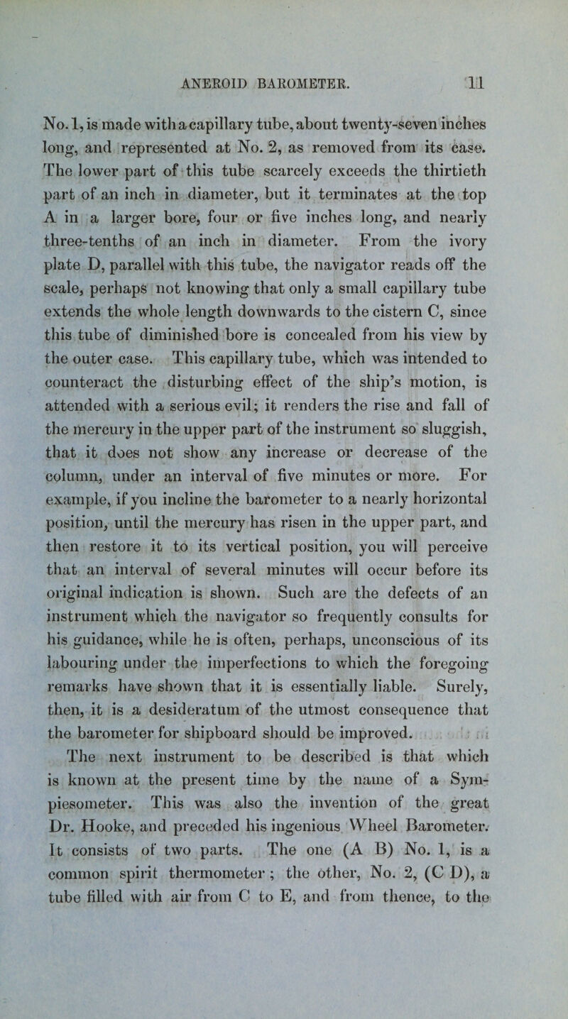 No. 1, is made with a capillary tube, about twenty-seven inches long, and represented at No. 2, as removed from its case. The lower part of this tube scarcely exceeds the thirtieth part of an inch in diameter, but it terminates at the top A in a larger bore, four or five inches long, and nearly three-tenths of an inch in diameter. From the ivory plate D, parallel with this tube, the navigator reads off the scale, perhaps not knowing that only a small capillary tube extends the whole length downwards to the cistern C, since this tube of diminished bore is concealed from his view by the outer case. This capillary tube, which was intended to counteract the disturbing effect of the ship’s motion, is attended with a serious evil; it renders the rise and fall of the mercury in the upper part of the instrument so sluggish, that it does not show any increase or decrease of the column, under an interval of five minutes or more. For example, if you incline the barometer to a nearly horizontal position, until the mercury has risen in the upper part, and then restore it to its vertical position, you will perceive that an interval of several minutes will occur before its original indication is shown. Such are the defects of an instrument which the navigator so frequently consults for his guidance, while he is often, perhaps, unconscious of its labouring under the imperfections to which the foregoing remarks have shown that it is essentially liable. Surely, then, it is a desideratum of the utmost consequence that the barometer for shipboard should be improved. The next instrument to be described is that which is known at the present time by the name of a Sym- piesometer. This was also the invention of the great Dr. Hooke, and preceded his ingenious Wheel Barometer. It consists of two parts. The one (A B) No. 1, is a common spirit thermometer; the other, No. 2, (C D), a tube filled with air from C to E, and from thence, to the