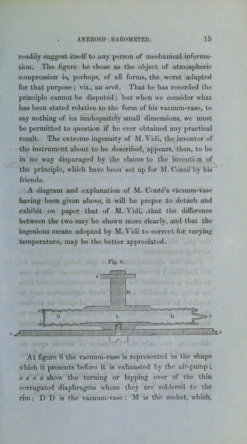 readily suggest itself to any person of mechanical informa¬ tion. The figure he chose as the object of atmospheric compression is, perhaps, of all forms, the worst adapted for that purpose ; viz., an arch. That he has recorded the principle cannot be disputed; but when we consider what has been stated relative to the form of his vacuum-vase, to say nothing of its inadequately small dimensions, we must be permitted to question if he ever obtained any practical result. The extreme ingenuity of M.Vidi, the inventor of the instrument about to be described, appears, then, to be in no way disparaged by the claims to the invention of the principle, which have been set up for M. Conte by his friends. A diagram and explanation of M. Conte’s vacuum-vase having been given above, it will be proper to detach and exhibit on paper that of M. Vidi, .that the difference between the two may be shown more clearly, and that the ingenious means adopted by M. Vidi to correct for varying temperature, may be the better appreciated. Fig. 6. At figure 6 the vacuum-vase is represented in the shape which it presents before it is exhausted by the air-pump ; a a. a a show the turning or lapping over of the thin corrugated diaphragms where they are soldered to the rim; D D is the vacuum-vase; M is the socket, which,