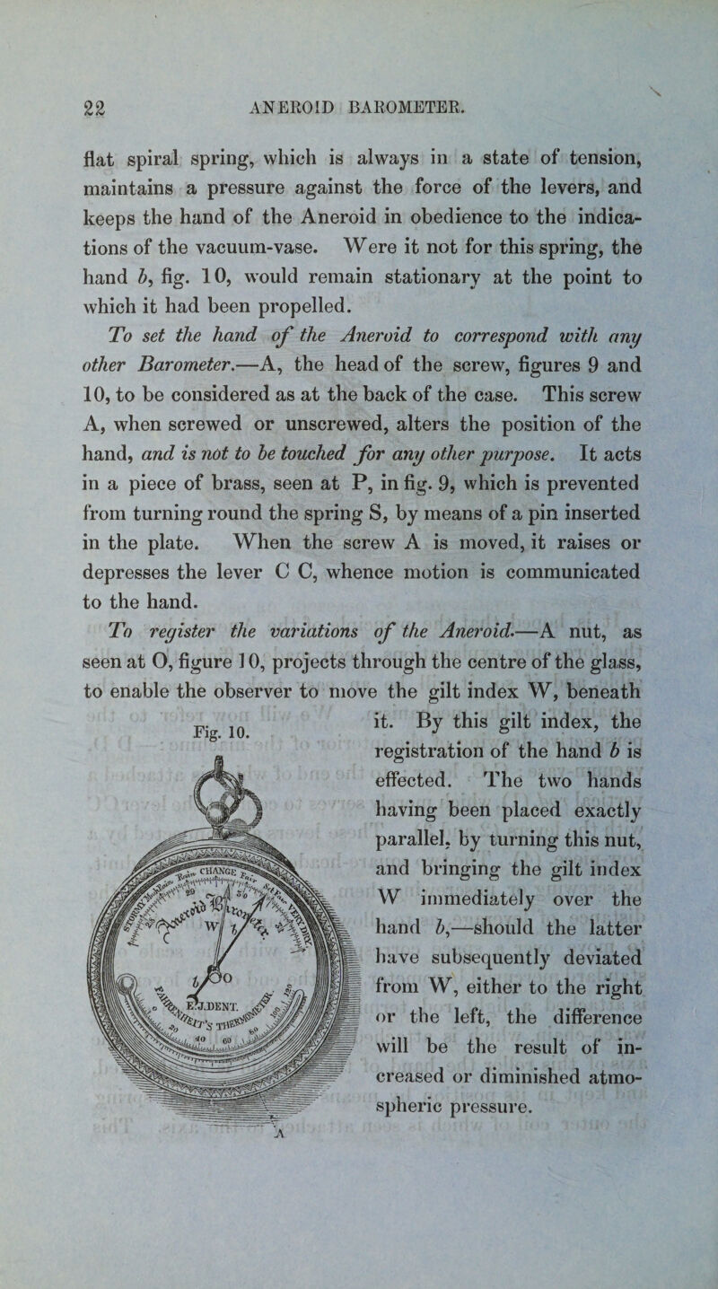 \ flat spiral spring, which is always in a state of tension, maintains a pressure against the force of the levers, and keeps the hand of the Aneroid in obedience to the indica¬ tions of the vacuum-vase. Were it not for this spring, the hand b, fig. 10, would remain stationary at the point to which it had been propelled. To set the hand of the Aneroid to correspond with any other Barometer.—A, the head of the screw, figures 9 and 10, to be considered as at the back of the case. This screw A, when screwed or unscrewed, alters the position of the hand, and is not to be touched for any other purpose. It acts in a piece of brass, seen at P, in fig. 9, which is prevented from turning round the spring S, by means of a pin inserted in the plate. When the screw A is moved, it raises or depresses the lever C C, whence motion is communicated to the hand. To register the variations of the Aneroid.—A nut, as seen at O, figure 10, projects through the centre of the glass, to enable the observer to move the gilt index W, beneath FiV ln it. By this gilt index, the registration of the hand b is effected. The two hands having been placed exactly parallel, by turning this nut, and bringing the gilt index W immediately over the hand 6,—should the latter have subsequently deviated from W, either to the right or the left, the difference will be the result of in¬ creased or diminished atmo¬ spheric pressure.