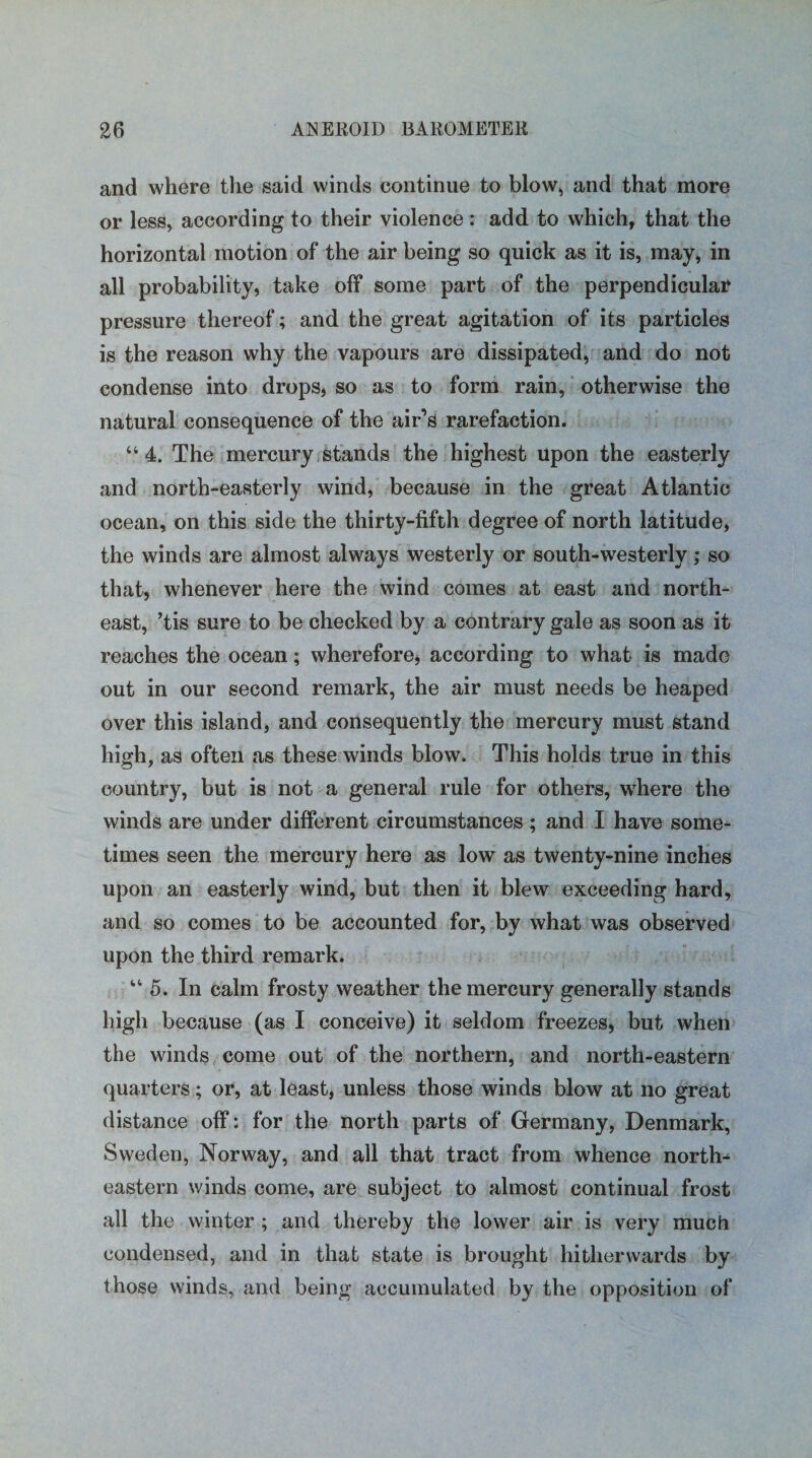 and where the said winds continue to blow, and that more or less, according to their violence: add to which, that the horizontal motion of the air being so quick as it is, may, in all probability, take off some part of the perpendicular pressure thereof; and the great agitation of its particles is the reason why the vapours are dissipated, and do not condense into drops, so as to form rain, otherwise the natural consequence of the air’s rarefaction. “4. The mercury stands the highest upon the easterly and north-easterly wind, because in the great Atlantic ocean, on this side the thirty-fifth degree of north latitude, the winds are almost always westerly or south-westerly; so that, whenever here the wind comes at east and north¬ east, ’tis sure to be checked by a contrary gale as soon as it reaches the ocean; wherefore, according to what is made out in our second remark, the air must needs be heaped over this island, and consequently the mercury must stand high, as often as these winds blow. This holds true in this country, but is not a general rule for others, where the winds are under different circumstances; and I have some¬ times seen the mercury here as low as twenty-nine inches upon an easterly wind, but then it blew exceeding hard, and so comes to be accounted for, by what was observed upon the third remark. “ 5. In calm frosty weather the mercury generally stands high because (as I conceive) it seldom freezes, but when the winds come out of the northern, and north-eastern quarters; or, at least, unless those winds blow at no great distance off: for the north parts of Germany, Denmark, Sweden, Norway, and all that tract from whence north¬ eastern winds come, are subject to almost continual frost all the winter ; and thereby the lower air is very much condensed, and in that state is brought hitherwards by those winds, and being accumulated by the opposition of