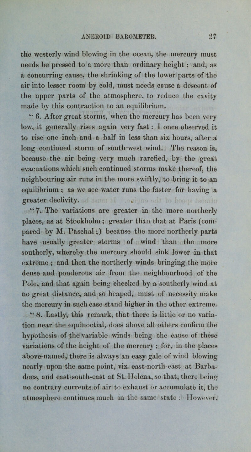 the westerly wind blowing in the ocean, the mercury must needs be pressed to a more than ordinary height; and, as a concurring cause, the shrinking of the lower parts of the air into lesser room by cold, must needs cause a descent of the upper parts of the atmosphere, to reduce the cavity made by this contraction to an equilibrium. “ 6. After great storms, when the mercury has been very low, it generally rises again very fast: I once observed it to rise one inch and a half in less than six hours, after a long continued storm of south-west wind. The reason is, because the air being very much rarefied, by the great evacuations which such continued storms make thereof, the neighbouring air runs in the more swiftly, to bring it to an equilibrium ; as we see water runs the faster for having a greater declivity. * “7. The variations are greater in the more northerly places, as at Stockholm ; greater than that at Paris (com¬ pared by M. Paschal;) because the more northerly parts have usually greater storms of wind than the more southerly, whereby the mercury should sink lower in that extreme ; and then the northerly winds bringing the more dense and ponderous air from the neighbourhood of the Pole, and that again being checked by a southerly wind at no great distance, and so heaped, miist of necessity make the mercury in such case stand higher in the other extreme. “ 8. Lastly, this remark, that there is little or no varia¬ tion near the equinoctial, does above all others confirm the hypothesis of the variable winds being the cause of these variations of the height of the mercury; for, in the places above-named, there is always an easy gale of wind blowing nearly upon the same point, viz. east-north-east at Barba- does, and east-south-east at St. Helena, so that, there being no contrary currents of air to exhaust or accumulate it, the atmosphere continues much in the same state : However,