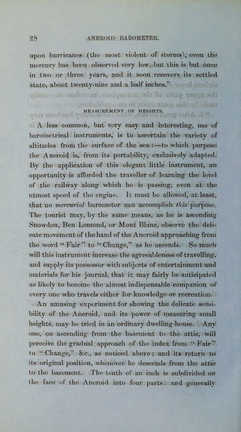 upon hurricanes (the most violent of storms), even the mercury has been observed very low, but this is but once in two or three years, and it soon recovers its settled State, about twenty-nine and a half inches.’’1 MEASUREMENT OF HEIGHTS. A less common, but very easy and interesting, use of barometrical instruments, is to ascertain the variety of altitudes from the surface of the sea :—to which purpose the Aneroid is, from its portability, exclusively adapted. By the application of this elegant little instrument, an opportunity is afforded the traveller of learning the level of the railway along which he is passing, even at the utmost speed of the engine. It must be allowed, at least, that no mercurial barometer can accomplish this purpose. The tourist may, by the same means, as he is ascending Snowdon, Ben Lomond, or Mont Blanc, observe the deli¬ cate movement of the hand of the Aneroid approaching from the word “Fair11 to “-Change,-11 as he ascends. So much will this instrument increase the agreeableness of travelling, and supply its possessor with subjects of entertainment and materials for his journal, that it may fairly be anticipated as likely to become the almost indispensable companion of every one who travels either for knowledge or recreation. An amusing experiment for showing the delicate sensi¬ bility of the Aneroid, and its power of measuring small heights, may be tried in an ordinary dwelling-house. Any one, on ascending from the basement to the attic, will perceive the gradual approach of the index from “ Fair11 to “Change,11 &c., as noticed above; and its return to its original position, whenever he descends from the attic to the basement. The tenth of an inch is subdivided on the face of the Aneroid into four parts: and generally