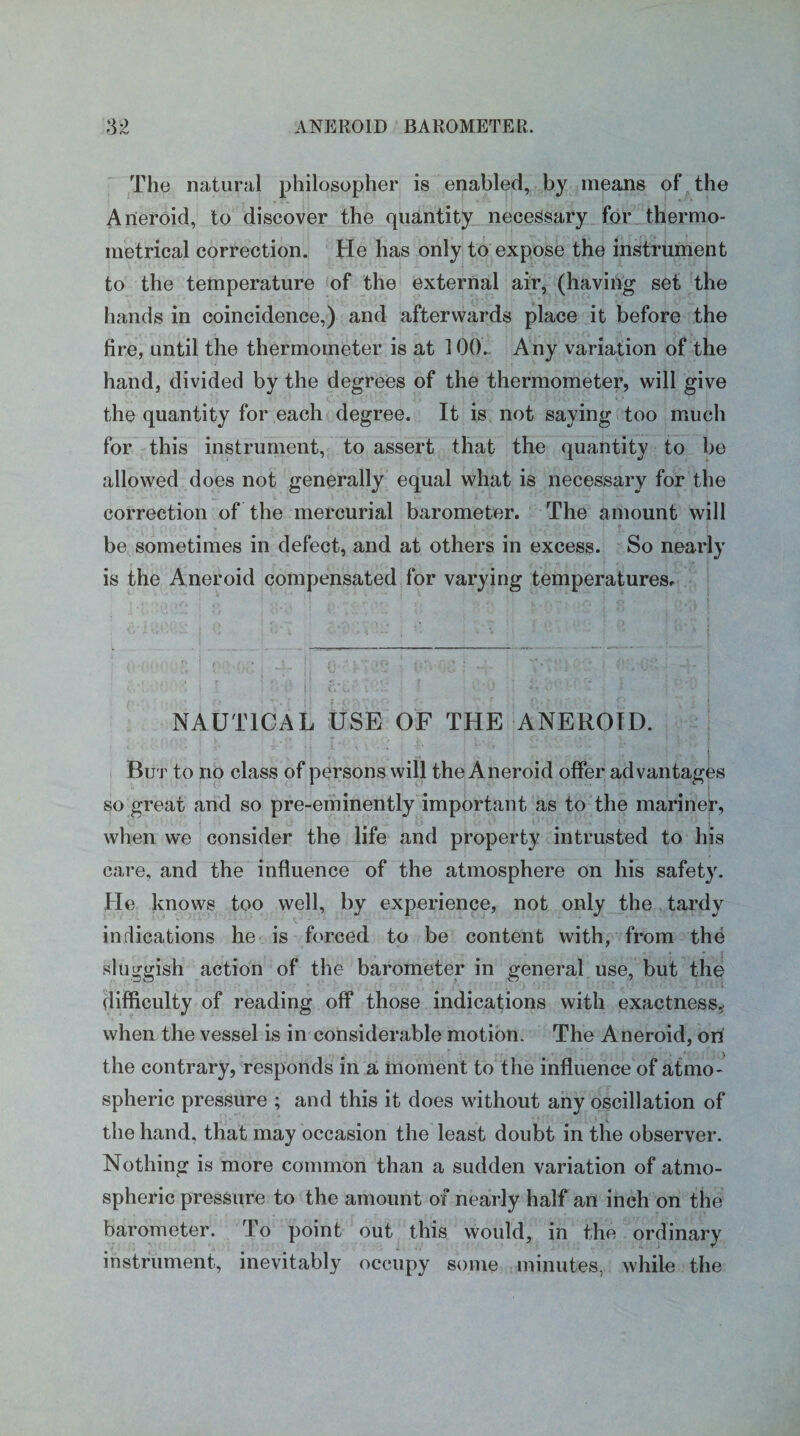 The natural philosopher is enabled, by means of the Aneroid, to discover the quantity necessary for thermo- metrical correction. He has only to expose the instrument to the temperature of the external air, (having set the hands in coincidence,) and afterwards place it before the fire, until the thermometer is at 100. Any variation of the hand, divided by the degrees of the thermometer, will give the quantity for each degree. It is not saying too much for this instrument, to assert that the quantity to be allowed does not generally equal what is necessary for the correction of the mercurial barometer. The amount will be sometimes in defect, and at others in excess. So nearly is the Aneroid compensated for varying temperatures. NAUTICAL USE OF THE ANEROID. But to no class of persons will the Aneroid offer advantages so great and so pre-eminently important as to the mariner, when we consider the life and property intrusted to his care, and the influence of the atmosphere on his safety. He knows too well, by experience, not only the tardy indications he is forced to be content with, from the sluggish action of the barometer in general use, but the difficulty of reading off those indications with exactness, when the vessel is in considerable motion. The Aneroid, on the contrary, responds in a moment to the influence of atmo¬ spheric pressure ; and this it does without any oscillation of the hand, that may occasion the least doubt in the observer. Nothing is more common than a sudden variation of atmo¬ spheric pressure to the amount of nearly half an inch on the barometer. To point out this would, in the ordinary instrument, inevitably occupy some minutes, while the