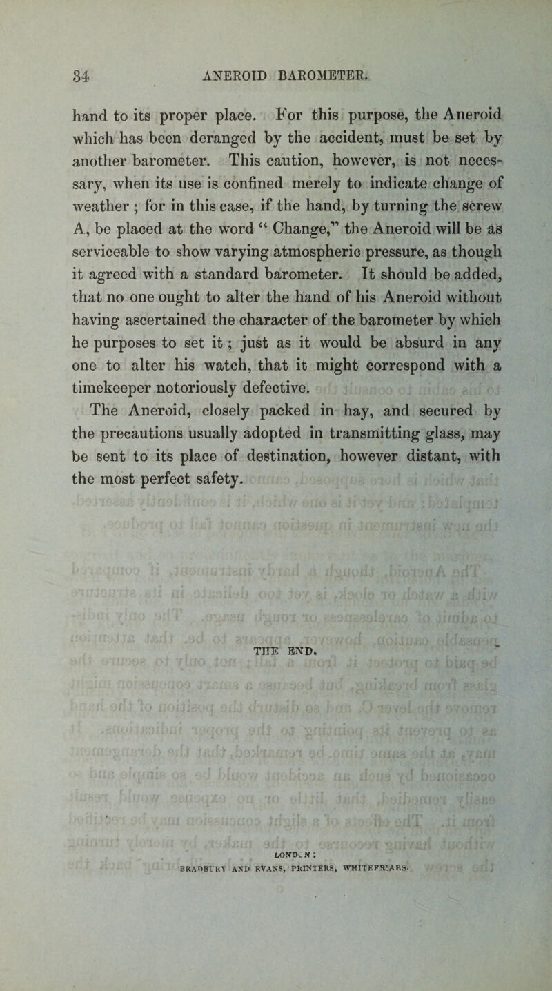 hand to its proper place. For this purpose, the Aneroid which has been deranged by the accident, must be set by another barometer. This caution, however, is not neces¬ sary, when its use is confined merely to indicate change of weather ; for in this case, if the hand, by turning the screw A, be placed at the word “ Change,” the Aneroid will be as serviceable to show varying atmospheric pressure, as though it agreed with a standard barometer. It should be added, that no one ought to alter the hand of his Aneroid without having ascertained the character of the barometer by which he purposes to set it; just as it would be absurd in any one to alter his watch, that it might correspond with a timekeeper notoriously defective. The Aneroid, closely packed in hay, and secured by the precautions usually adopted in transmitting glass, may be sent to its place of destination, however distant, with the most perfect safety. THE END. LOVDC N; BRAOBfRY AND F.VANS, PRINTERS, WHITE FRIARS-