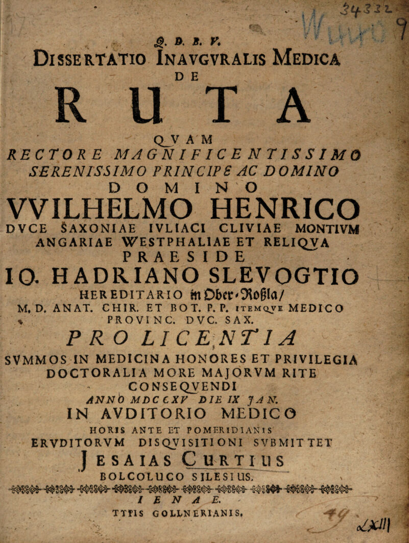 Dissertatio In a vgvr alis Medica R U°'T A Q_V A M RECTORE MAGNIFICENTISSIMO SERENISSIMO PRINC1PS AC DOMINO DOMINO VVILHELMO HENRICO DVCE SAXONIAE IVL1ACI CLIVIAE MONTIVM ANGARIAE WESTPHALIAE ET RELIQVA IO. HADRLANO'sLEVOGTIO HEREDITARIO ttt DbCt'9to§la/ M*D, ANAT. CHIR. ET BO T. P. P. itemqve MEDICO * PRO VI NC. D VC. S AX. PRO LICENTIA SVMMOS IN MEDICINA HONORES ET PRIVILEGIA DOCTOR ALI A MORE MAJORVM RITE CONSEQVENDI ANNOMDCCXV D1EIXJAN. IN AVDITORIO MEDICO HORIS ANTE ET P OMERID 1 AN 1 S ERVDITORVM DISQVISITIONI SVBMITTET J e s aias Curtius BOLCOLUCO SILESIUS, -mm- *€=^SS^€- / E N A E. TTP1S GOLLNER1ANIS.