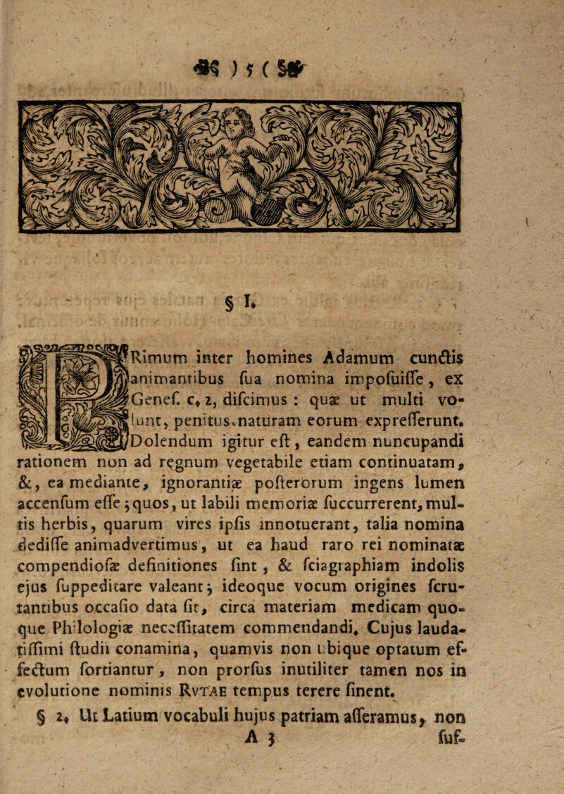 § u Rimum inter homines Adamum eundis animantibus fua nomina ijnpofuifle, ex Genef. c« 2, difeimus : quse ut multi vo¬ lunt* penitusmaturam eorum expreflferunt. Dolendum igitur eft , eandem nuncupandi rationem non ad regnum vegetabile etiam continuatam, &, ea mediante, ignorantiae pofterorum ingens lumen accenfum effe$quos, ut labili memoriae fuccurrerent, mul¬ tis herbis, quarum vires ipjfis innotuerant, talia nomina dedifle animadvertimus, ut ea haud raro rei nominatae compendiofae definitiones fint , & fciagraphiam indolis ejus fuppeditare valeant, ideoque vocum origines feru- tantibus occafio data fit, circa materiam medicam quo¬ que Philologiae neceffitatem commendandi, Cujus lauda- tiflimi ftudii conamina, quamvis non ubique optatum ef- fedum fortiantur, non prorfus inutiliter tamen nos in evolutione nominis Rvtae tempus terere finent. § 2♦ Ut Latium vocabuli hujus patriam afferamus* non A j fuf-