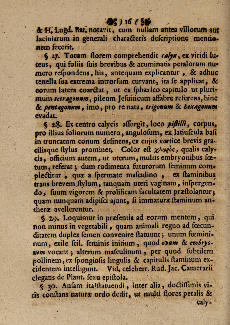 tk Lugd. Bat,notavit, cum nullam antea villorum auf laciniarum in generali charaderis defcriptione mentio* nem fecerit. § if. Totum florem comprehendit calyx, ex viridi lu« teus, qui foliis fuis brevibus & acuminatis petalorum nu* mero refpondens, his, antequam explicantur , & adhuc tenella fua extrema introrfum curvant, itafe applicat, & eorum latera coardat, ut ex fphaerico capitulo ut pluri* mutn tetragonum, pileum Jefuiticum affabre referens, hinc & pmagonum> imo, pro re nata, trigonum & hexagonum evadat. § Ex centro calycis afTurglt, loco piftilli, corpus, pro illius foliorum numero, angulofum, exjatiufcula bafi in truncatum conum definens,ex cujus vartice brevis grav ctlisque ftylus prominer. Color eft qualis caly¬ cis, officium autem, ut uterum,multis embryonibus foe¬ tum, referat $ dum rudimenta faturorum feminum com- pleditur , quae a fpermate mafculino , ex flaminibus trans brevem jtylum, tanquam uteri vaginam, infpergen- do, fuum vigorem & prolificam facultatem praeftolanturj quam nunquam adipifei ajunt, fi immaturae flaminum an- therae avellerentur. § 2.9, Loquimur in praefentia ad eorum mentem, qui non minus in vegetabili, quam animali regno ad fecun¬ ditatem duplex femen convenire ftatuunt; unum femini¬ num , exile fcil. feminis initium , quod ovum & embryo* nem vocant; alterum mafculinum , per quod fabrilem pollinem,ex fpongiofis lingulis & capitulis flaminum ex¬ cidentem intelligunt. Vid, celeberr, Rud. Jac. Camerarii elegans de Piant# fexu epiftola. § 30. Anfam ita * ftatuendi, inter alia, dodiffimis vi¬ ris conflans naturae ordo dedit, ut multi flores petalis & \ - caly-