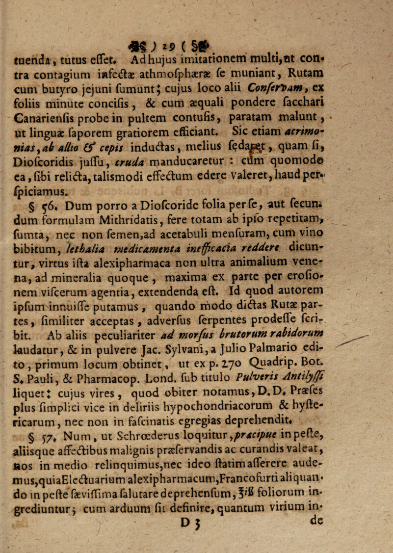 tuenda , tutus effet, Ad hujus imitationem multi,ut con* tra contagium infedae athmofphaerae fe muniant, Rutam cum butyro jejuni fumunt$ cujus loco alii Confertam, ex foliis minute concifis, & cum aequali pondere facchari Canarienfis probe in pultem contufis, paratam malunt, ut linguae faporem gratiorem efficiant. Sic etiam acrimo- mas,ab alito cepts indudas, melius fedaj^t, quam fi, Diofcoridis juffu, cruda manducaretur : cum quomodo ea, (ibi relida,talismodi effectum edere valeret, haud per- fpiciamus. § $6* Dum porro a Diofcoride folia perfe, aut fecum dum formulam Mithridatis, fere totam ab ipfo repetitam, fumta, nec non femen,ad acetabuli menfuram,cum vino bibitum, Ut kalia medicamenta inefficacia reddere dicum tur, virtus ifia alexipharmaca non ultra animalium vene¬ na, ad mineralia quoque , maxima ex parte per erofio# nem vifcerum agentia, extendenda eft. Id quod autorem ipfutrhinnuiffe putamus, quando modo didas Rutae par¬ tes, fimiliter acceptas, adverfus ferpentes prodeffe feri- bit. Ab aliis peculiariter ad morfus brutorum rabidorum laudatur, & in pulvere Jac. Sylvani,a Julio Palmario edi¬ to , primum locum obtinet, ut ex p. 2.70 Quadrip. Bot. S, Pauli, & Pharmacop. Lond. fub titulo Pulveris Antilyfp liquet X cujus vires, quod obiter notamus, D.D, Praefes plus fimplici vice in deliriis hypochondriacorum & hyfie- ricarum, nec non in fafeinatis egregias deprehendit, § y7* Num, ut Schroederus loquitur ,prscipue in pefte, aliisque affedibus malignis praefervandis ac curandis valeat, nos in medio relinquimus,nec ideo ftatimafferere aude¬ mus, quiaEleduariumalexipharmacum,Francofurtialiquan* do inpeftefaevi(Timafalutaredeprehenfum,5^ foliorum in» grediuntur j cum arduum fit definire, quantum virium in»