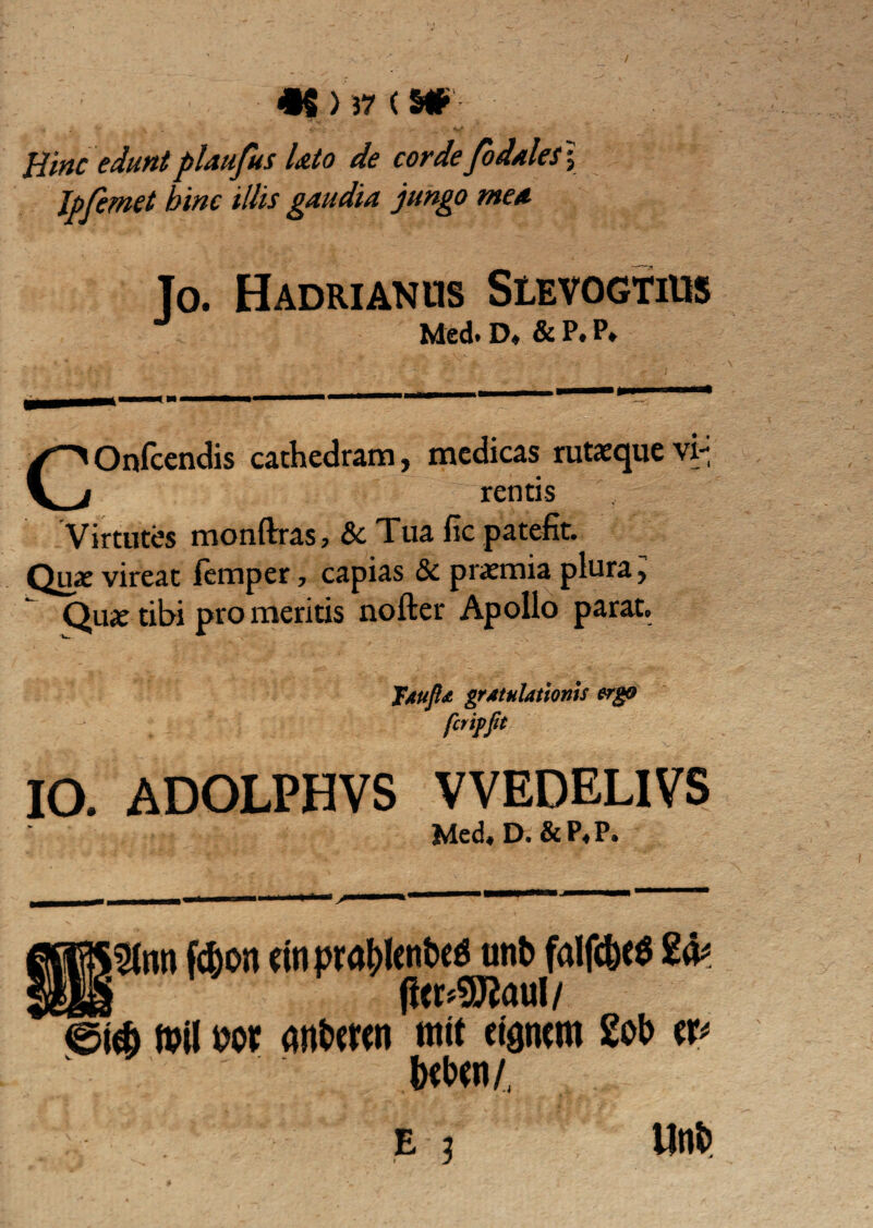 Hinc eduntplaufus lato de corde fodalesy Ipfemet bine illis gaudia jungo mea To. Hadrianus Slevogtius Med. D, & P. P» COnfcendis cathedram, medicas rutaeque vi-i rentis Virtutes monftras, & Tua fic patefit. Quae vireat ftmper, capias &c praemia plura > Quae tibi pro meritis nofter Apollo parat. jAujld grAtulationis ergo fer ipJit IO. ADOLPHVS VVEDELIVS Med, D.&P,P. 2lnti fd)on dnpratylenbetf unb falfc&e* ei$ ft?i! m anfcmn mit ctgncm 2ob w tofan/, B 3 ilnfc