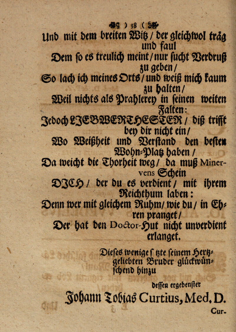 1 > }8 ( Unb nue bem bretfen $3$ / ber $letd)ft>oI fr4a unb faul ©em fo e$ frcultc^ meint/nur fucSQerbruj? gcbcn / ©o lad) td> meinesOrts/unb ft>etg mic& Faum fcalten / SDeil iu$td al$ pra&lerep in femen meitett galtcn: Sebocfc t# txW bep bir n(d)f em/ 2Bo 23e$l;ett unb SSettfanb ben befie* 3Bobn^la$ i>aben / ©a nwc&t bie $f)or&eittt>e8/ ba mugMiner- vens ©(^ein ©3<E£> / ber bu es nerbtent / mft tyrero fKeicbt^um laben: ©enn nxr mit sleicbem SKubrn/ mie bu/ m ren prandet/ ©er &at ben Do&or-jfwe nid)t unnerbient erlanget 2>jef€$ ttcitfge f $tt fetnem £er^ ^ #dtebten SSvufcev glucftvfin* fc&enb binju 6«ffeu «8«b<njl« So^dlUl ?0&ia£ Curtius, Med* D. Cur.