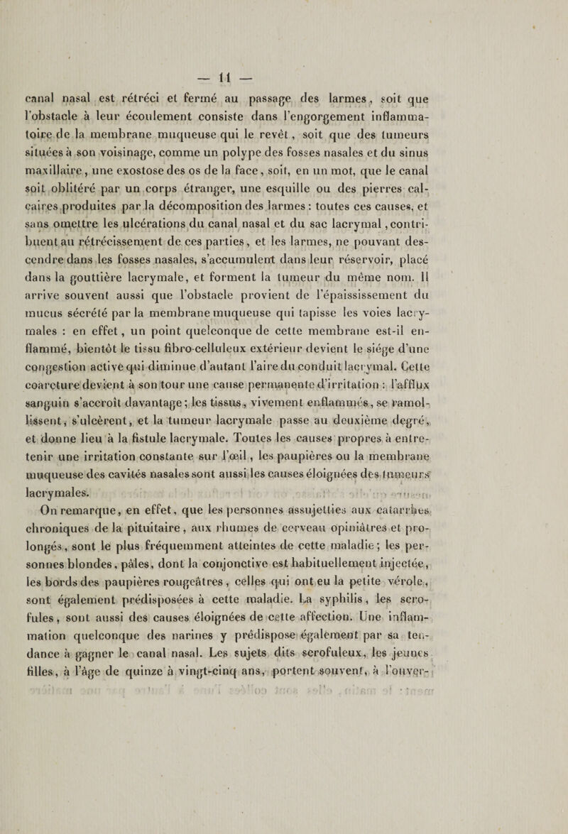 canal nasal est rétréci et fermé au passage des larmes, soit que l’obstacle à leur écoulement consiste dans l’engorgement inflamma¬ toire de la membrane muqueuse qui le revêt, soit que des tumeurs situées à son voisinage, comme un polype des fosses nasales et du sinus maxillaire , une exostose des os de la face, soit, en un mot, que le canal soit oblitéré par un corps étranger, une esquille ou des pierres cal¬ caires produites par la décomposition des larmes : toutes ces causes, et sans omettre les ulcérations du canal nasal et du sac lacrymal contri¬ buent au rétrécissement de ces parties, et les larmes, ne pouvant des¬ cendre dans les fosses nasales, s’accumulent dans leur réservoir, placé dans la gouttière lacrymale, et forment la tumeur du même nom. Il arrive souvent aussi que l’obstacle provient de l’épaississement du mucus sécrété parla membrane muqueuse qui tapisse les voies lacry¬ males : en effet, un point quelconque de cette membrane est-il en¬ flammé, bientôt le tissu fibro-celluleux extérieur devient le siège d’une congestion active qui diminue d’autant l’aire du conduit lacrymal. Cette coarcture devient à son tour une cause permanente d’irritation : l’afflux sanguin s’accroît davantage; les tissus, vivement enflammés, se ramol¬ lissent, s’ulcèrent, et la tumeur lacrymale passe au deuxième degré, et donne lieu à la fistule lacrymale. Toutes les causes propres à entre¬ tenir une irritation constante sur l’œil, les paupières ou la membrane muqueuse des cavités nasales sont aussi les causes éloignées des tumeurs lacrymales. ,, On remarque, en effet, que les personnes assujetties aux catarrhes chroniques de la pituitaire, aux rhumes de cerveau opiniâtres et pro¬ longés, sont le plus fréquemment atteintes de cette maladie; les per¬ sonnes blondes, pâles, dont la conjonctive est habituellement injectée, les bords des paupières rougeâtres , celles qui ont eu la petite vérole, sont également prédisposées à cette maladie. La syphilis, les scro¬ fules, sont aussi des causes éloignées de cette affection. Une inflam¬ mation quelconque des narines y prédispose également par sa ten¬ dance à gagner le canal nasal. Les sujets dits scrofuleux, les jeunes filles, à l’âge de quinze à vingt-cinq ans, portent souvent, à l’ouver- J