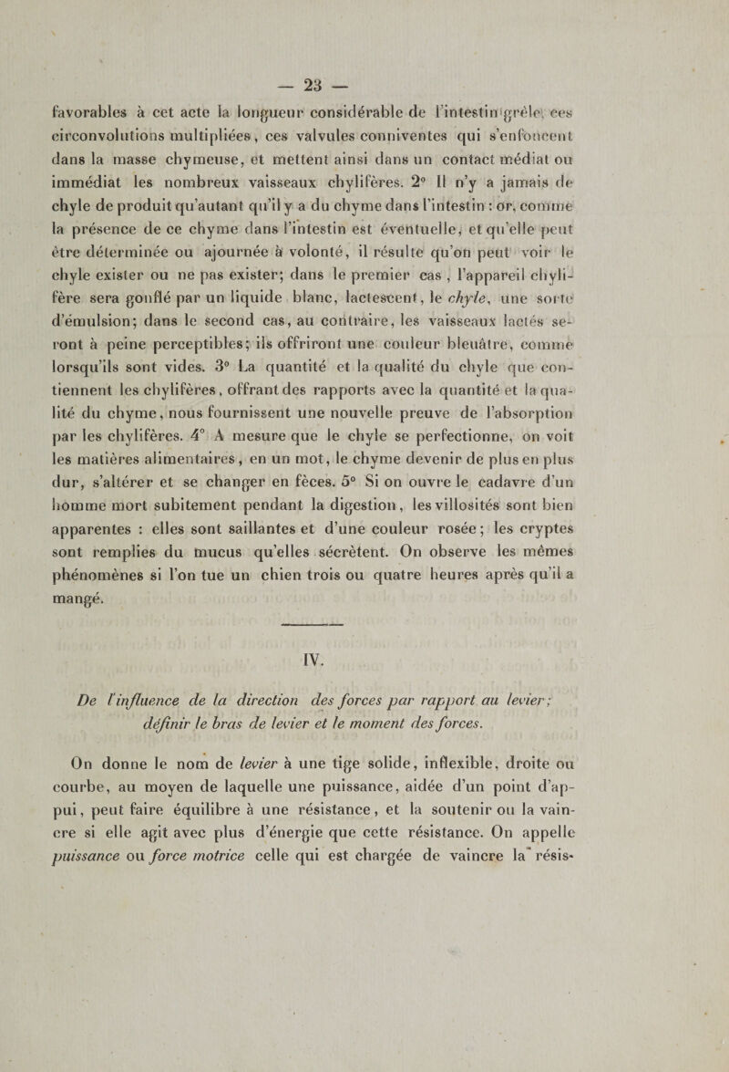 favorables à cet acte la longueur considérable de 1 intestin grêle, ces circonvolutions multipliées , ces valvules conniventes qui s’enfoncent dans la masse chymeuse, et mettent ainsi dans un contact médiat ou immédiat les nombreux vaisseaux chylifères. 2° Il n’y a jamais de chyle de produit qu’autant qu’il y a du chyme dans l’intestin : or, comme la présence de ce chyme dans l’intestin est éventuelle, et qu’elle peut être déterminée ou ajournée à volonté, il résulte qu’on peut voir le chyle exister ou ne pas exister; dans le premier cas , l’appareil chyli¬ fère sera gonflé par un liquide blanc, lactescent, le chyle, une sorte d’émulsion; dans le second cas, au contraire, les vaisseaux lactés se¬ ront à peine perceptibles; ils offriront une couleur bleuâtre, comme lorsqu’ils sont vides. 3° La quantité et la qualité du chyle que con¬ tiennent les chylifères, offrant des rapports avec la quantité et la qua¬ lité du chyme, nous fournissent une nouvelle preuve de l’absorption par les chylifères. 4° A mesure que le chyle se perfectionne, on voit les matières alimentaires, en un mot, le chyme devenir de plus en plus dur, s’altérer et se changer en fèces. 5° Si on ouvre le cadavre d’un homme mort subitement pendant la digestion, les villosités sont bien apparentes : elles sont saillantes et d’une couleur rosée; les cryptes sont remplies du mucus qu’elles sécrètent. On observe les mêmes phénomènes si l’on tue un chien trois ou quatre heures après qu’il a mangé. IV. De l influence de la direction des forces par rapport au levier ; définir le bras de levier et le moment des forces. On donne le nom de levier à une tige solide, inflexible, droite ou courbe, au moyen de laquelle une puissance, aidée d’un point d’ap¬ pui, peut faire équilibre à une résistance, et la soutenir ou la vain¬ cre si elle agit avec plus d’énergie que cette résistance. On appelle puissance ou force motrice celle qui est chargée de vaincre la résis*