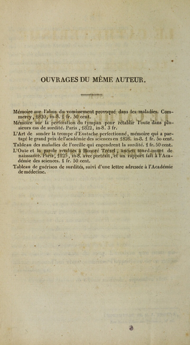 OUVRAGES DU MÊME AUTEUR. Mémoire sur l’abus du vomissement provoqué dans les maladies. Com- mercy, 1820, in-8. T fr. 50 cent. Mémoire sür la perforation du tympan pour rétablir l’ouïe dans plu¬ sieurs cas de surdité. Paris , 1822, in-8. 3 fr. L’Art de sonder la trompe d’Eustache perfectionné, mémoire qui a par¬ tagé le grand prix de l’académie des sciences en 1826. in-8. 1 fr. 5o cent. Tableau des maladies de l’oreille qui engendrent la surdité. 1 fr. 50 cent. L’Ouïe et la parole rendues à Honoré Trézel , ancien Sourd-muet de naisssancë. Paris, 1825 , in-8. avec portrait, et un rapport fait à l’Aca¬ démie des sciences. 1 fr. 50 cent. Tableau de guérison de surdités, suivi d’une lettre adressée à l’Académie de médecine.