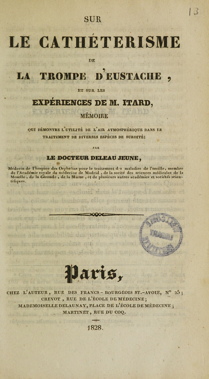 LE CATHÉTÉRISME DE LA TROMPE d’eUSTACHE , ET SUR LES EXPÉRIENCES DE M. ITARD, MÉMOIRE QUI DÉMONTRE l’uTILITÉ DE l’AIR ATMOSPHERIQUE DANS LE TRAITEMENT DE DIVERSES ESPECES DE SURDITÉ: PAR LE DOCTEUR DELEAU JEUNE, Médecin de l’iiospice des Orphelins pour le traitement d s maladies de l’oreille, membre de l’Académie royale de médecine de Madrid , de la socité des sciences médicales de la Moselle , de la {iironde , de la Marne , et de plusieurs autres académies et sociétés scien¬ tifiques. . Parte, CHEZ L’AUTEUR, RUE DES FRANCS - BOURGEOIS ST.-AVOIE, N° ib ; CREVOT , RUE DE L’ÉCOLE DE MÉDECINE; MADEMOISELLE DELAUNAY, PLACE DE L’ÉCOLE DE MÉDECINE ; MARTINET , RUE DU COQ. s v% • Ut fi t * J* S 1828.