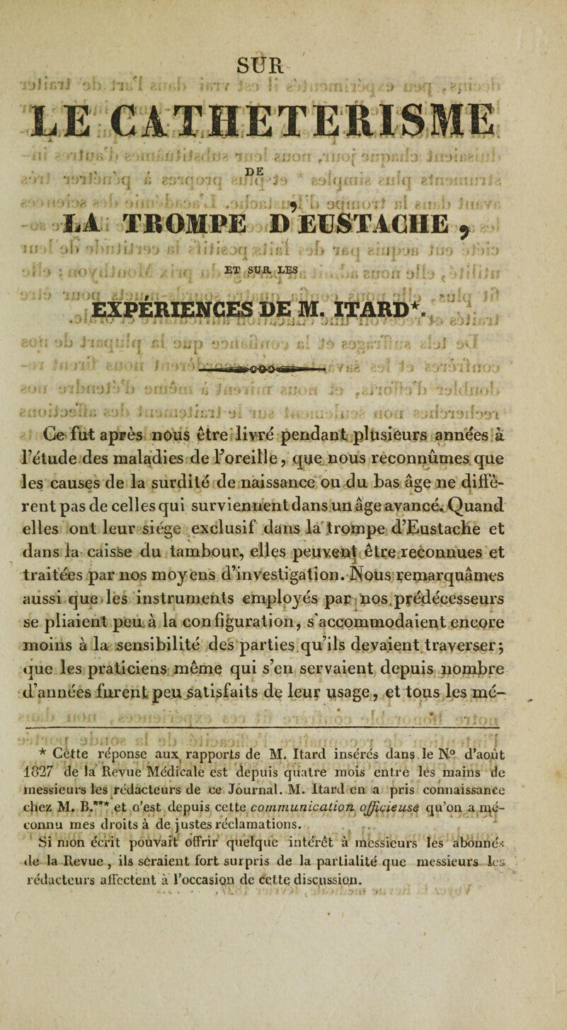 DE hJL TROMPE ÎUXSTACIIE , Ol> 'Î> ■ f’ J IJ i‘)'J KÎ - 1lfI€Af| . j|> 1 fci< j ÜÎJJpUB JUO ) ET SUR LES 7 *■**•*'- *• - a X\ * ü» I S 9 > f ! y » l. . .* V . ,i . * I ' '/il vJ i i. JJ M J i l EXPÉRIENCES DE M. ITARD*. vllli Ce fut après nous être livré pendant plusieurs années à l’étude des maladies de Foreille, que nous reconnûmes que les causes de la surdité de naissance ou du bas âge ne diffè¬ rent pas de celles qui surviennent dans un âge avancé^ Quand elles ont leur siège exclusif dans la trompe d’Eustache et dans la caisse du tambour, elles peuvent être reconnues et traitées par nos moyens d’investigation. Nous ï’emarquâmes aussi que les instruments employés par nos,prédécesseurs se pliaient peu. à la configuration, s'accommodaient encore moins à la sensibilité des parties qu’ils devaient traverser} que les praticiens même qui s’en servaient depuis nombre d’années furent peu satisfaits de leur usage, et tous les me¬ ta mÎ ' * i , • fi V„ r r •LêJt * Cètte réponse aux. rapports de M. Itard insérés dans ïe N.0 d’août 1827 de la Revue Médicale est depuis quatre mois entre les mains de messieurs les rédacteurs de ce Journal. M. Itard en a pris connaissance chez M. B.*** et o’est depuis cette communication officieuse qu’on a mé¬ connu mes droits à de justes réclamations. Si mon écrit pouvait offrir quelque intérêt à messieurs les abonnés de la Revue, ils seraient fort surpris de la partialité que messieurs les rédacteurs affectent à l’occasion de cette discussion.
