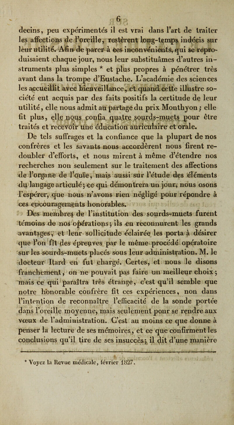 decins, peu expérimentés il est vrai dans l’art de traiter les affections de l’oreille, restèrent long-temps indécis sur leur utilité. Afin de parer à Ces inconvénients, qui se repro¬ duisaient chaque jour, nous leur substituâmes d’autres in¬ struments plus simples * et plus propres à pénétrer très avant dans la trompe d’Eustache. L’académie des sciences les accueillit avec bienveillance, et quand cette illustre so¬ ciété eut acquis par des faits positifs la certitude de leur utilité, elle nous admit au partage du prix Monthyon; elle fit plus, elle nous confia quatre sourds-muets pour être traités et recevoir une éducation auriculaire et orale. De tels suffrages et la confiance que la plupart de nos confrères et les savants nous accordèrent nous firent re¬ doubler d’efforts, et nous mirent à même d’étendre nos recherches non seulement sur le traitement des affections de l’organe de l’ouïe, mais aussi sur l’étude des éléments du langage articulé 5 ce qui démontrera un jour, nous osons l’espérer, que nous n’avons rien négligé pour répondre à ces encouragements honorables. Des membres de l’institution des sourds-muets furent témoins de nos opérations 5 ils en reconnurent les grands avantages, et leur sollicitude éclairée les porta à désirer que l’on fît des épreuves par le même procédé opératoire sur les sourds-muets placés sous leur administration. M. le docteur Ifard en fut chargé. Certes, et nous le disons franchement, on ne pouvait pas faire un meilleur choix5 mais ce qui paraîtra très étrange, c’est qu’il semble que notre honorable confrère fit ces expériences, non dans l’intention de reconnaître l’efficacité de la sonde portée dans l’oreille moyenne, mais seulement pour se rendre aux vœux de l’administration. C’est au moins ce que donne à penser la lecture de ses mémoires , et ce que confirment les conclusions qu’il tire de ses insuccès-, il dit d’une manière * Voyez la Revue médicale, février 1827.