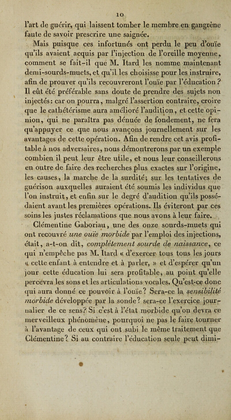 ÎO l’art de guérir, qui laissent tomber le membre en gangrène faute de savoir prescrire une saignée. Mais puisque ces infortunés ont perdu le peu d’ouïe qu’ils avaient acquis par l’injection de l’oreille moyenne, comment se fait-il que M. Itard les nomme maintenant demi-sourds-muets, et qu’il les choisisse pour les instruire, afin de prouver qu’ils recouvreront l’ouïe par l’éducation ? Il eût été préférable sans doute de prendre des sujets non injectés: car on pourra, malgré l’assertion contraire, croire que le cathétérisme aura amélioré l’audition, et cette opi¬ nion, qui ne paraîtra pas dénuée de fondement, ne fera qu’appuyer ce que nous avançons journellement sur les avantages de cette opération. Afin de rendre cet avis profi¬ table à nos adversaires, nous démontrerons par un exemple combien il peut leur être utile, et nous leur conseillerons en outre de faire des recherches plus exactes sur l’origine, les causes, la marche de la surdité; sur les tentatives de guérison auxquelles auraient été soumis les individus que l’on instruit, et enfin sur le degré d’audition qu’ils possé¬ daient avant les premières opérations. Ils éviteront par ces soins les justes réclamations que nous avons à leur faire. Clémentine Gaboriau, une des onze sourds-muets qui ont recouvré une ouïe morbide par l’emploi des injections, était, a-t-on dit, complètement sourde de naissance, ce qui n’empêche pas M. Itard «< d’exercer tous tous les jours « cette enfant à entendre et à parler, » et d’espérer qu’un jour cette éducation lui sera profitable, au point qu’elle percevra les sons et les articulations vocales. Qu’est-ce donc qui aura donné ce pouvoir à l’ouïe? Sera-ce la se nsi bilité morbide développée par la sonde? sera-ce l’exercice jour¬ nalier de ce sens? Si c’est à l’état morbide qu’on devra ce merveilleux phénomène, pourquoi ne pas le faire tourner à l’avantage de ceux qui ont subi le même traitement que Clémentine? Si au contraire l’éducation seule peut dimi-