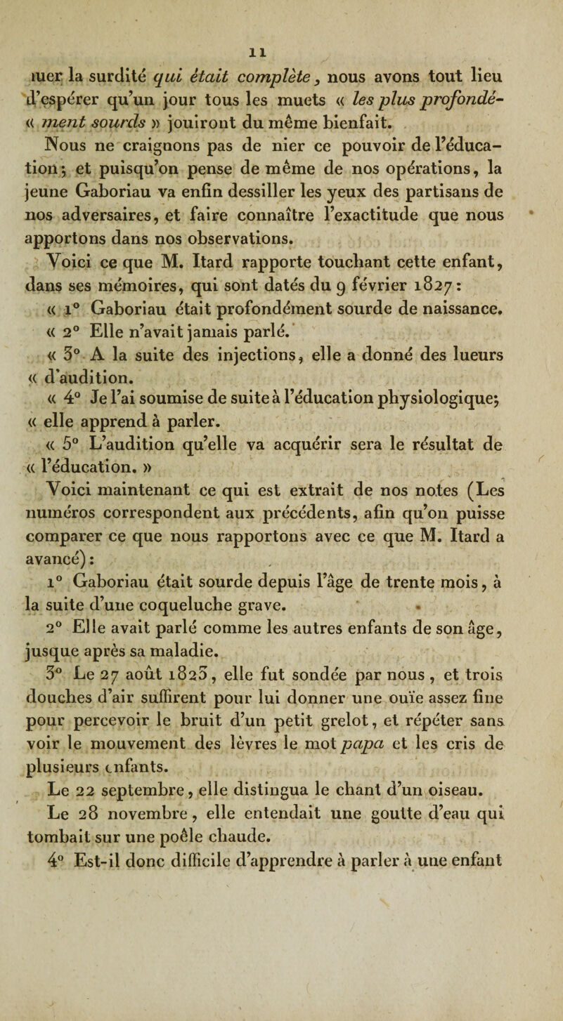îuer la surdité qui était complète nous avons tout lieu d’espérer qu’un jour tous les muets « les plus profondé- <( ment sourds » jouiront du même bienfait. Nous ne craignons pas de nier ce pouvoir de l’éduca¬ tion *, et puisqu’on pense de même de nos opérations, la jeune Gaboriau va enfin dessiller les yeux des partisans de nos adversaires, et faire connaître l’exactitude que nous apportons dans nos observations. Voici ce que M. Itard rapporte touchant cette enfant, dans ses mémoires, qui sont datés du 9 février 1827: « i° Gaboriau était profondément sourde de naissance. « 2° Elle n’avait jamais parlé. « 3° A la suite des injections, elle a donné des lueurs « d'audition. « 4° Je l’ai soumise de suite à l’éducation physiologique*, « elle apprend à parler. « 5° L’audition qu’elle va acquérir sera le résultat de <( l’éducation. » Voici maintenant ce qui est extrait de nos notes (Les numéros correspondent aux précédents, afin qu’on puisse comparer ce que nous rapportons avec ce que M. Itard a avancé) : i° Gaboriau était sourde depuis l’âge de trente mois, à la suite d’une coqueluche grave. 20 Elle avait parlé comme les autres enfants de son âge, jusque après sa maladie. 3° Le 27 août 1823, elle fut sondée par nous , et trois douches d’air suffirent pour lui donner une ouïe assez fine pour percevoir le bruit d’un petit grelot, et répéter sans voir le mouvement des lèvres le mot papa et les cris de plusieurs enfants. Le 22 septembre, elle distingua le chant d’un oiseau. Le 28 novembre, elle entendait une goutte d’eau qui tombait sur une poêle chaude. 4° Est-il donc difficile d’apprendre à parler à une enfant
